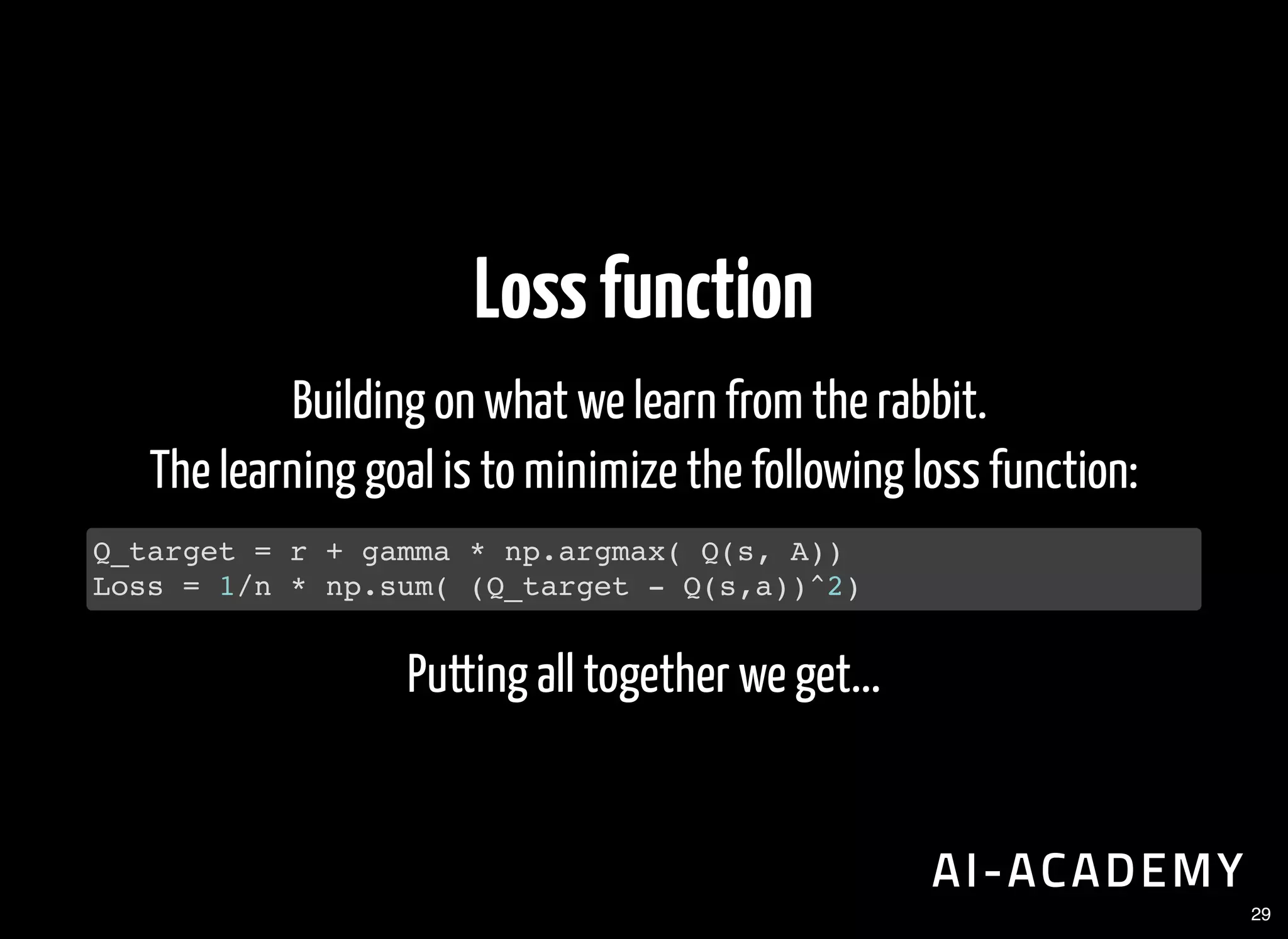 Lossfunction
Building on what we learn from the rabbit.
The learning goal is to minimize the following loss function:
Putting all together we get...
Q_target = r + gamma * np.argmax( Q(s, A))
Loss = 1/n * np.sum( (Q_target - Q(s,a))^2)
29
 