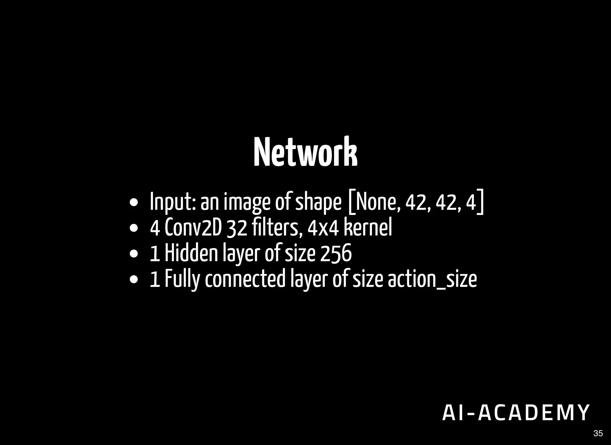 Network
Input: an image of shape [None, 42, 42, 4]
4 Conv2D 32 lters, 4x4 kernel
1 Hidden layer of size 256
1 Fully connected layer of size action_size
35
 
