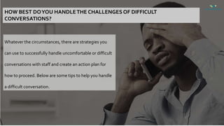 HOW BEST DOYOU HANDLETHE CHALLENGES OF DIFFICULT
CONVERSATIONS?
Whatever the circumstances, there are strategies you
can use to successfully handle uncomfortable or difficult
conversations with staff and create an action plan for
how to proceed. Below are some tips to help you handle
a difficult conversation.
 