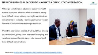 TIPS FOR BUSINESS LEADERSTO NAVIGATE A DIFFICULT CONVERSATION
Although, sometimes as a business leader you might
want to exert your influence when it comes to having
these difficult conversations, you might want to do so
with all sense of curiosity – learning as much as you can
from the situation before reaching a resolution.
When this approach is applied, it will build trust among
your employees, giving them a sense of belonging, and
can also empower them to always take ownership of
these difficult conversations.
Read more https://workforcegroup.com/common-leadership-teams-pitfalls/
 