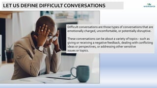 LET US DEFINE DIFFICULT CONVERSATIONS
Difficult conversations are those types of conversations that are
emotionally charged, uncomfortable, or potentially disruptive.
These conversations can be about a variety of topics - such as
giving or receiving a negative feedback, dealing with conflicting
ideas or perspectives, or addressing other sensitive
issues or topics.
 