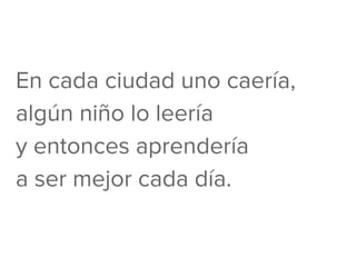 En cada ciudad uno caería,
algún niño lo leería
y entonces aprendería
a ser mejor cada día.
 