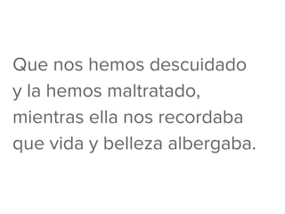 Que nos hemos descuidado
y la hemos maltratado,
mientras ella nos recordaba
que vida y belleza albergaba.
 