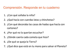 Comprensión. Responde en tu cuaderno
1. ¿Con qué soñaba la niña?
2. ¿Qué hacía con cuerdas latas y chinchetas?
3. ¿Con qué decoraba las casas de hadas que hacía con
cartones?
4. ¿Por qué no la querían escuchar?
5. ¿Dónde caería cada cometa que hizo?
6. ¿De qué se queja la Tierra?
7. ¿Qué dice que está en tu mano para salvar el Planeta?
 