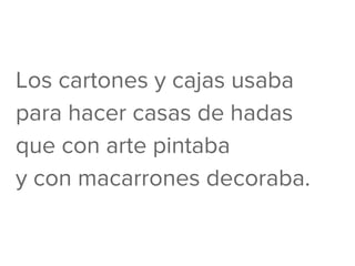 Los cartones y cajas usaba
para hacer casas de hadas
que con arte pintaba
y con macarrones decoraba.
 