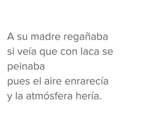 A su madre regañaba
si veía que con laca se
peinaba
pues el aire enrarecía
y la atmósfera hería.
 