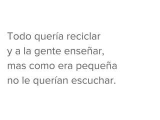 Todo quería reciclar
y a la gente enseñar,
mas como era pequeña
no le querían escuchar.
 
