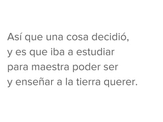Así que una cosa decidió,
y es que iba a estudiar
para maestra poder ser
y enseñar a la tierra querer.
 