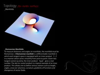 Topology _the         nurbs surface
_Manifolds




_Riemannian Manifolds
To measure distances and angles on manifolds, the manifold must be
Riemannian. A Riemannian manifold is a differentiable manifold in
which each tangent space is equipped with an inner product 〈⋅,⋅〉
in a manner which varies smoothly from point to point. Given two
tangent vectors u and v, the inner product 〈u,v〉 gives a real
number. The dot (or scalar) product is a typical example of an inner
product. This allows one to define various notions such as length,
angles, areas (or volumes), curvature, gradients of functions and
divergence of vector fields.
 