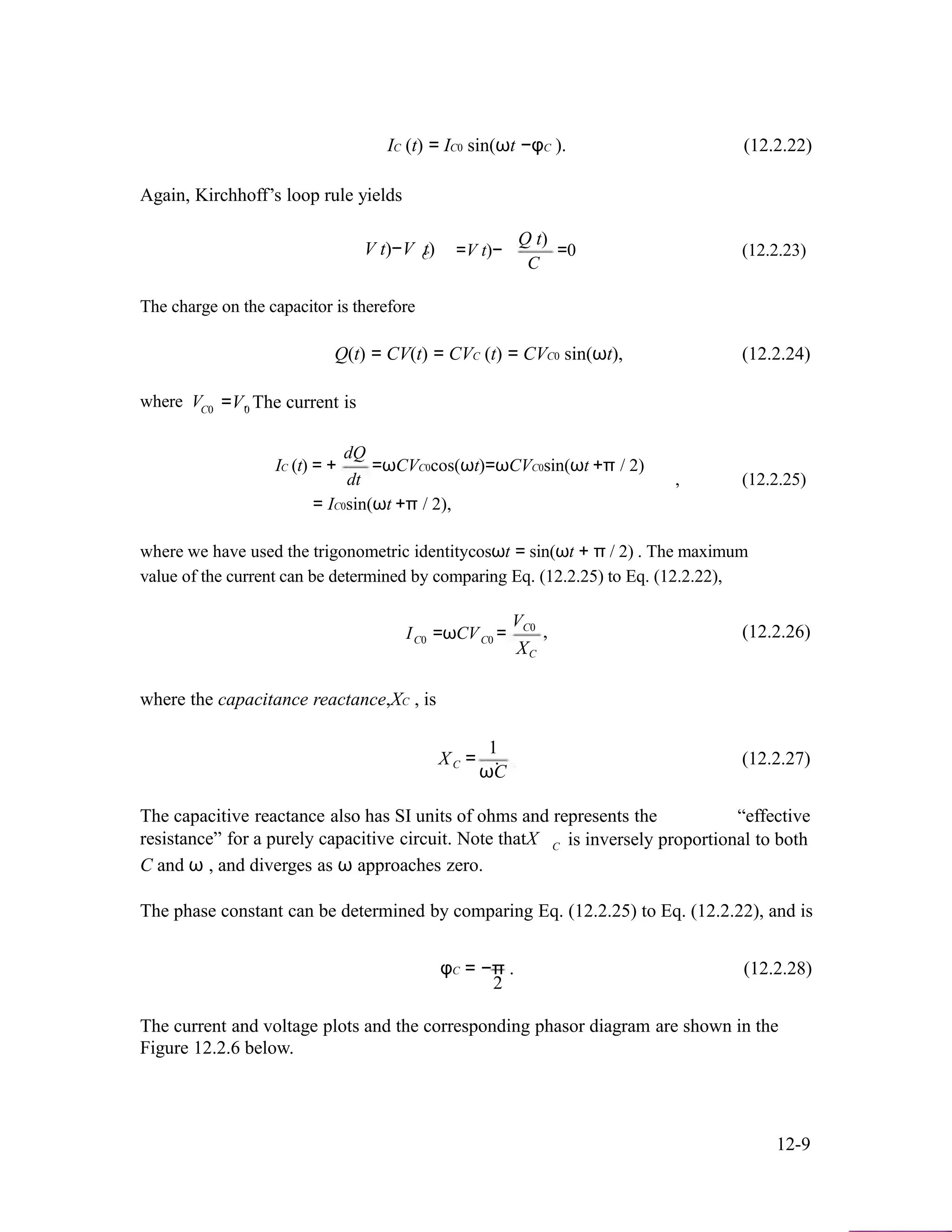IC (t) = IC0 sin(ωt −φC ). (12.2.22)
Again, Kirchhoff’s loop rule yields
Q t)
V t)−V t)C
The charge on the capacitor is therefore
=V t)− =0 (12.2.23)
C
where VC0
Q(t) = CV(t) = CVC (t) = CVC0 sin(ωt), (12.2.24)
=V. The current is0
dQ
IC (t) = +
dt
=ωCVC0cos(ωt)=ωCVC0sin(ωt +π / 2)
, (12.2.25)
= IC0sin(ωt +π / 2),
where we have used the trigonometric identitycosωt = sin(ωt + π / 2) . The maximum
value of the current can be determined by comparing Eq. (12.2.25) to Eq. (12.2.22),
I =ωCV =
VC0
, (12.2.26)C0 C0
where the capacitance reactance,XC , is
1
XC
XC = . (12.2.27)
ωC
The capacitive reactance also has SI units of ohms and represents the “effective
resistance” for a purely capacitive circuit. Note thatX
C and ω , and diverges as ω approaches zero.
C is inversely proportional to both
The phase constant can be determined by comparing Eq. (12.2.25) to Eq. (12.2.22), and is
φC = −π . (12.2.28)
2
The current and voltage plots and the corresponding phasor diagram are shown in the
Figure 12.2.6 below.
12-9
 