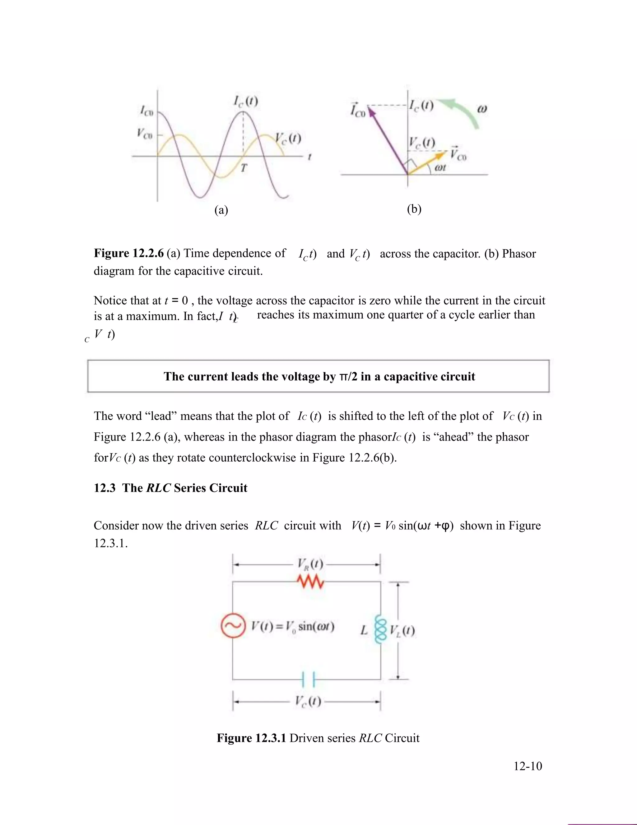 (a)
Figure 12.2.6 (a) Time dependence of
diagram for the capacitive circuit.
I t)C and V t)C
(b)
across the capacitor. (b) Phasor
Notice that at t = 0 , the voltage across the capacitor is zero while the current in the circuit
is at a maximum. In fact,I t) reaches its maximum one quarter of a cycle earlier thanC
C
V t)
The current leads the voltage by π/2 in a capacitive circuit
The word “lead” means that the plot of IC (t) is shifted to the left of the plot of VC (t) in
Figure 12.2.6 (a), whereas in the phasor diagram the phasorIC (t) is “ahead” the phasor
forVC (t) as they rotate counterclockwise in Figure 12.2.6(b).
12.3 The RLC Series Circuit
Consider now the driven series RLC circuit with V(t) = V0 sin(ωt +φ) shown in Figure
12.3.1.
Figure 12.3.1 Driven series RLC Circuit
12-10
 