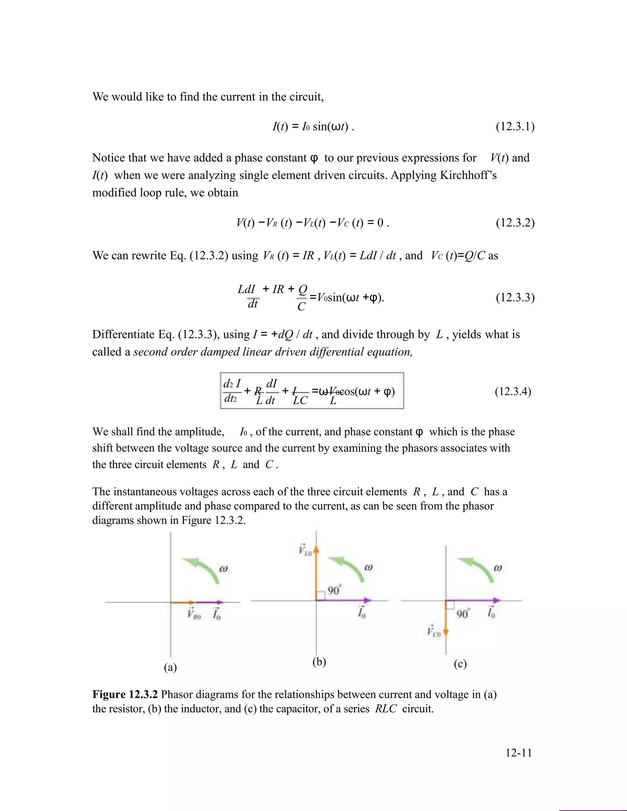 We would like to find the current in the circuit,
I(t) = I0 sin(ωt) . (12.3.1)
Notice that we have added a phase constant φ to our previous expressions for V(t) and
I(t) when we were analyzing single element driven circuits. Applying Kirchhoff’s
modified loop rule, we obtain
V(t) −VR (t) −VL(t) −VC (t) = 0 . (12.3.2)
We can rewrite Eq. (12.3.2) using VR (t) = IR , VL(t) = LdI / dt , and VC (t)=Q/C as
LdI + IR + Q
=V0sin(ωt +φ). (12.3.3)
dt C
Differentiate Eq. (12.3.3), using I = +dQ / dt , and divide through by L , yields what is
called a second order damped linear driven differential equation,
d2 I
+ R
dI
+ I =ωV0cos(ωt + φ) (12.3.4)
dt2 L dt LC L
We shall find the amplitude, I0 , of the current, and phase constant φ which is the phase
shift between the voltage source and the current by examining the phasors associates with
the three circuit elements R , L and C .
The instantaneous voltages across each of the three circuit elements R , L , and C has a
different amplitude and phase compared to the current, as can be seen from the phasor
diagrams shown in Figure 12.3.2.
(a) (b) (c)
Figure 12.3.2 Phasor diagrams for the relationships between current and voltage in (a)
the resistor, (b) the inductor, and (c) the capacitor, of a series RLC circuit.
12-11
 