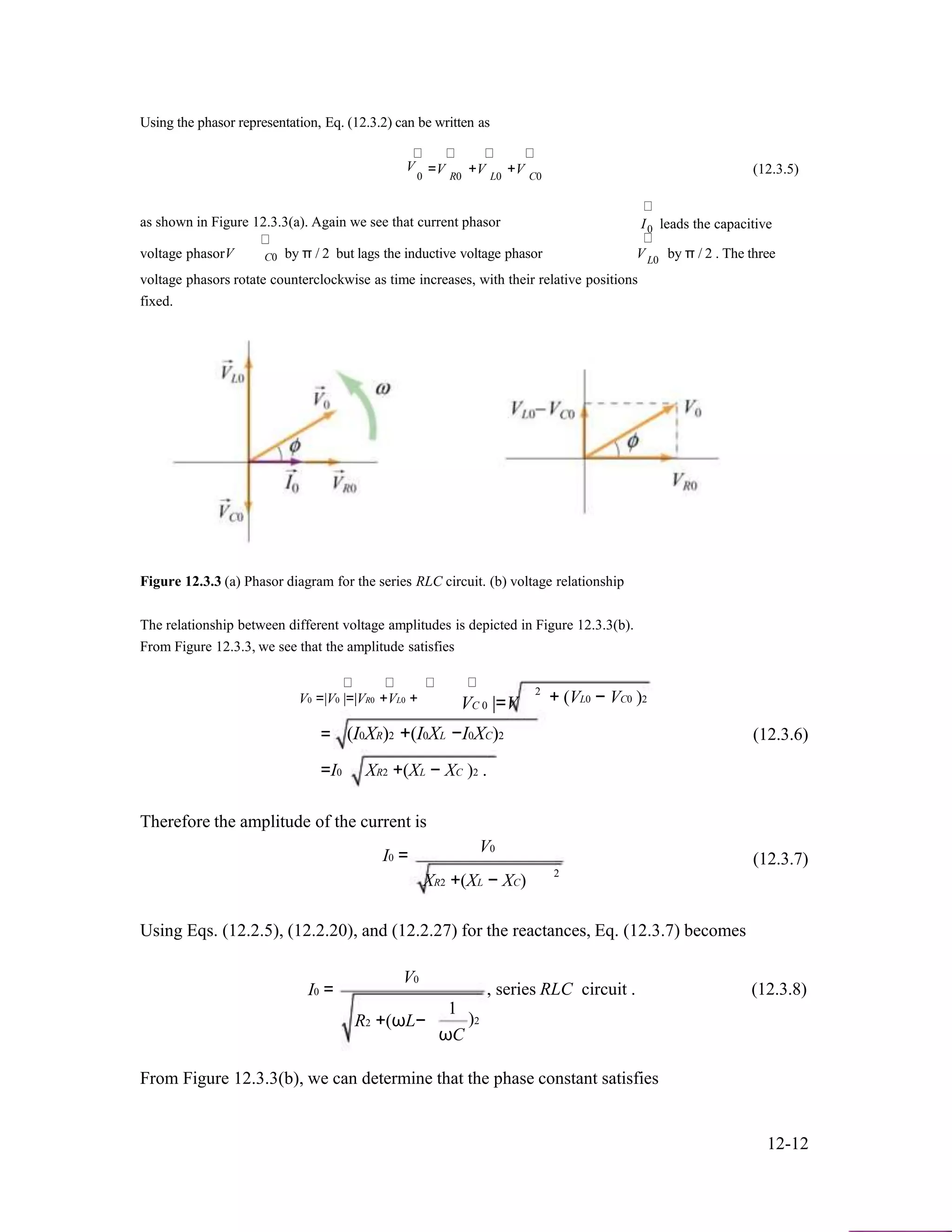 Using the phasor representation, Eq. (12.3.2) can be written as
V =V +V +V (12.3.5)0 R0 L0 C0
as shown in Figure 12.3.3(a). Again we see that current phasor
voltage phasorV by π / 2 but lags the inductive voltage phasor
I leads the capacitive0
V by π / 2 . The threeC0 L0
voltage phasors rotate counterclockwise as time increases, with their relative positions
fixed.
Figure 12.3.3 (a) Phasor diagram for the series RLC circuit. (b) voltage relationship
The relationship between different voltage amplitudes is depicted in Figure 12.3.3(b).
From Figure 12.3.3, we see that the amplitude satisfies
V0 =|V0 |=|VR0 +VL0 +
2
VC 0 |=V + (VL0 − VC0 )2
= (I0XR)2 +(I0XL −I0XC)2 (12.3.6)
=I0 XR2 +(XL − XC )2 .
Therefore the amplitude of the current is
V0
I0 = (12.3.7)
2
XR2 +(XL − XC)
Using Eqs. (12.2.5), (12.2.20), and (12.2.27) for the reactances, Eq. (12.3.7) becomes
I0 =
V0
R2 +(ωL−
1
ωC
, series RLC circuit . (12.3.8)
)2
From Figure 12.3.3(b), we can determine that the phase constant satisfies
12-12
 