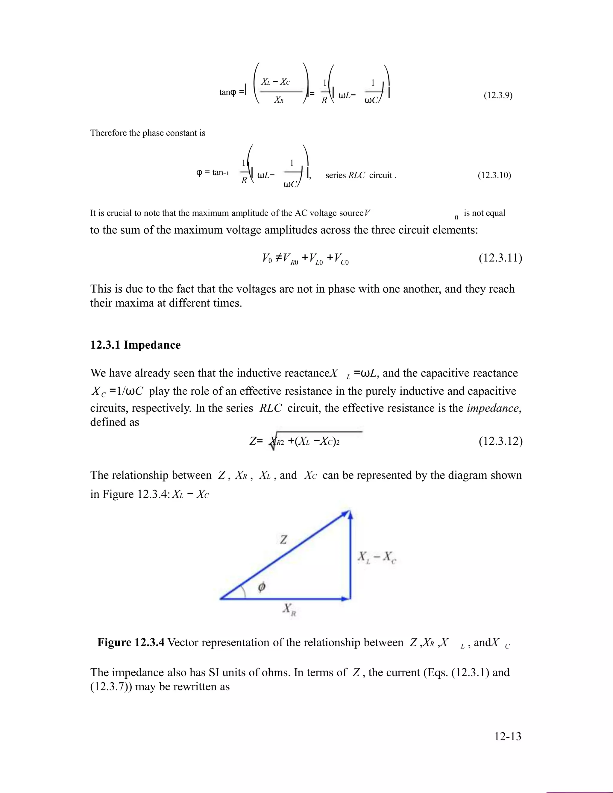 ⎛
tanφ =⎜
⎝
Therefore the phase constant is
1⎛
XL − XC
XR
1
⎞
⎟=
⎠
⎞
1⎛ 1 ⎞
⎜ωL− ⎟ (12.3.9)
R⎝ ωC⎠
φ = tan−1
⎜ωL−
R⎝
⎟, series RLC circuit . (12.3.10)
ωC⎠
It is crucial to note that the maximum amplitude of the AC voltage sourceV is not equal0
to the sum of the maximum voltage amplitudes across the three circuit elements:
V ≠V +V +V (12.3.11)0 R0 L0 C0
This is due to the fact that the voltages are not in phase with one another, and they reach
their maxima at different times.
12.3.1 Impedance
We have already seen that the inductive reactanceX L =ωL, and the capacitive reactance
XC =1/ωC play the role of an effective resistance in the purely inductive and capacitive
circuits, respectively. In the series RLC circuit, the effective resistance is the impedance,
defined as
Z= XR2 +(XL −XC)2 (12.3.12)
The relationship between Z , XR , XL , and XC can be represented by the diagram shown
in Figure 12.3.4: XL − XC
Figure 12.3.4 Vector representation of the relationship between Z ,XR ,X L , andX C
The impedance also has SI units of ohms. In terms of Z , the current (Eqs. (12.3.1) and
(12.3.7)) may be rewritten as
12-13
 