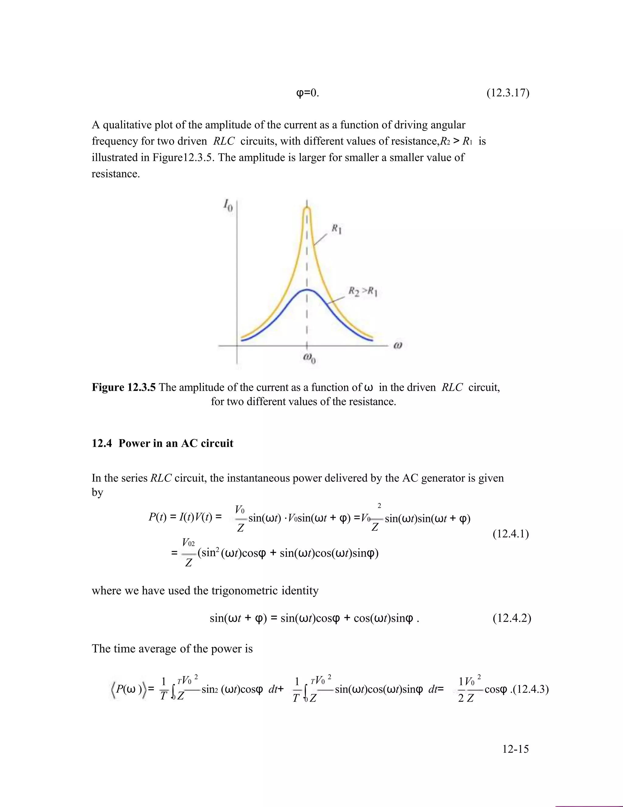 φ=0. (12.3.17)
A qualitative plot of the amplitude of the current as a function of driving angular
frequency for two driven RLC circuits, with different values of resistance,R2 > R1 is
illustrated in Figure12.3.5. The amplitude is larger for smaller a smaller value of
resistance.
Figure 12.3.5 The amplitude of the current as a function of ω in the driven RLC circuit,
for two different values of the resistance.
12.4 Power in an AC circuit
In the series RLC circuit, the instantaneous power delivered by the AC generator is given
by
P(t) = I(t)V(t) =
V02
V0
Z
2
sin(ωt) ⋅V0sin(ωt + φ) =V0
Z
sin(ωt)sin(ωt + φ)
(12.4.1)
=
Z
2
(sin (ωt)cosφ + sin(ωt)cos(ωt)sinφ)
where we have used the trigonometric identity
sin(ωt + φ) = sin(ωt)cosφ + cos(ωt)sinφ . (12.4.2)
The time average of the power is
2 2 2
P(ω ) =
1
∫
TV0
sin2 (ωt)cosφ dt+
1
∫
TV0
sin(ωt)cos(ωt)sinφ dt=
1V0
cosφ .(12.4.3)
T 0 Z T 0 Z 2 Z
12-15
 