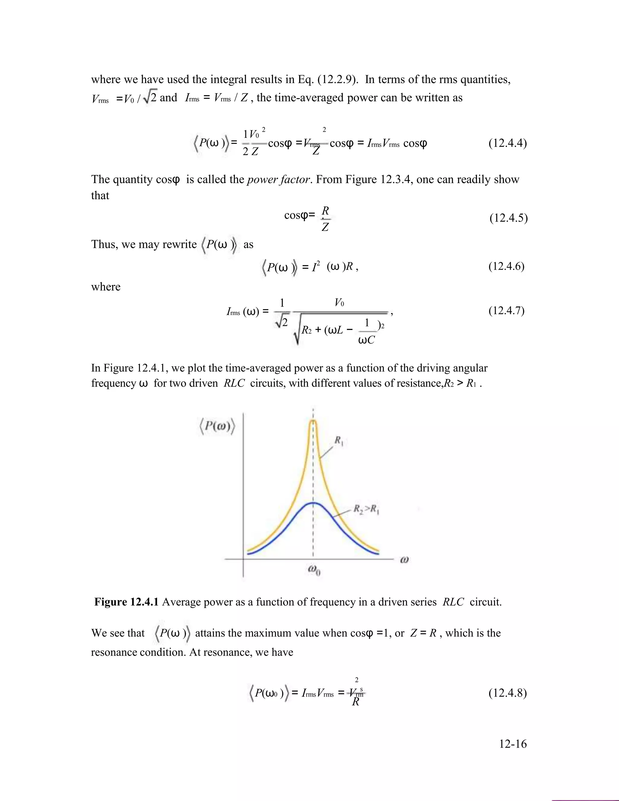 where we have used the integral results in Eq. (12.2.9). In terms of the rms quantities,
Vrms =V0 / 2 and Irms = Vrms / Z , the time-averaged power can be written as
2 2
P(ω ) =
1V0
2 Z
cosφ =Vrms cosφ = IrmsVrms cosφ (12.4.4)
Z
The quantity cosφ is called the power factor. From Figure 12.3.4, one can readily show
that
Rcosφ= . (12.4.5)
Z
Thus, we may rewrite P(ω ) as
P(ω ) = I
where
1
2
(ω )R , (12.4.6)
V0
Irms (ω) =
2
R2 + (ωL −
1
ωC
, (12.4.7)
)2
In Figure 12.4.1, we plot the time-averaged power as a function of the driving angular
frequency ω for two driven RLC circuits, with different values of resistance,R2 > R1 .
Figure 12.4.1 Average power as a function of frequency in a driven series RLC circuit.
We see that P(ω ) attains the maximum value when cosφ =1, or Z = R , which is the
resonance condition. At resonance, we have
P(ω0 )
2
s
= IrmsVrms = Vrm (12.4.8)
R
12-16
 