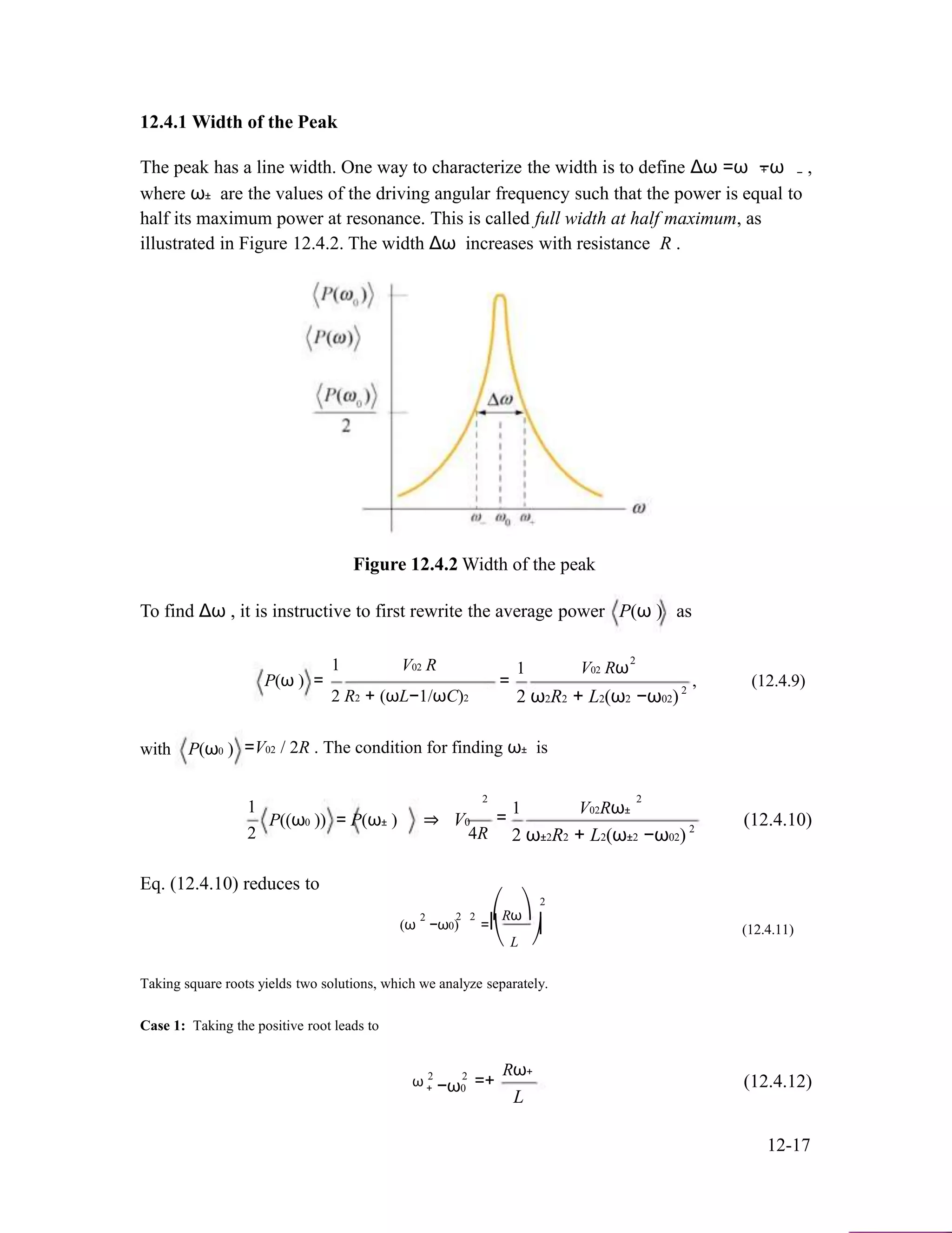 12.4.1 Width of the Peak
The peak has a line width. One way to characterize the width is to define Δω =ω −ω ,+ −
where ω± are the values of the driving angular frequency such that the power is equal to
half its maximum power at resonance. This is called full width at half maximum, as
illustrated in Figure 12.4.2. The width Δω increases with resistance R .
Figure 12.4.2 Width of the peak
To find Δω , it is instructive to first rewrite the average power P(ω ) as
2
1 V02 R 1
P(ω ) =
2 R2 + (ωL−1/ωC)2
V02 Rω
= , (12.4.9)2
2 ω2R2 + L2(ω2 −ω02)
with P(ω0 ) =V02 / 2R . The condition for finding ω± is
2 2
1
2
P((ω0 )) = P(ω± ) ⇒ V0
4R
1 V02Rω±
=
2
2 ω±2R2 + L2(ω±2 −ω02)
(12.4.10)
Eq. (12.4.10) reduces to
2
2
2 2 ⎛Rω⎞
(ω −ω0) =⎜
⎝ L
⎟ (12.4.11)
⎠
Taking square roots yields two solutions, which we analyze separately.
Case 1: Taking the positive root leads to
ω 2 2
+ −ω0 =+
Rω+
L
(12.4.12)
12-17
 