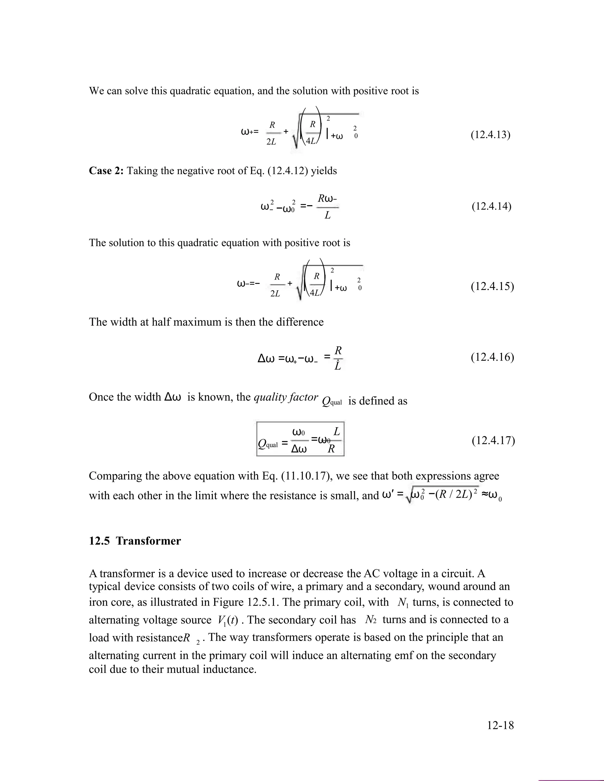 We can solve this quadratic equation, and the solution with positive root is
ω+=
R
2L
+
⎛
⎜
⎝
2
R⎞
⎟ +ω
4L⎠
2
0 (12.4.13)
Case 2: Taking the negative root of Eq. (12.4.12) yields
ω2 2
− −ω0 =−
Rω−
L
(12.4.14)
The solution to this quadratic equation with positive root is
ω−=−
R
2L
+
⎛
⎜
⎝
2
R⎞
⎟ +ω
4L⎠
2
0 (12.4.15)
The width at half maximum is then the difference
Δω =ω −ω+ −
Once the width Δω is known, the quality factor
ω0
R
= . (12.4.16)
L
Qqual is defined as
L
Qqual = Δω
=ω0
R
(12.4.17)
Comparing the above equation with Eq. (11.10.17), we see that both expressions agree
with each other in the limit where the resistance is small, and 2
ω′ = ω 2
−(R / 2L) ≈ω0 0
12.5 Transformer
A transformer is a device used to increase or decrease the AC voltage in a circuit. A
typical device consists of two coils of wire, a primary and a secondary, wound around an
iron core, as illustrated in Figure 12.5.1. The primary coil, with N turns, is connected to1
alternating voltage source V1(t) . The secondary coil has N2 turns and is connected to a
load with resistanceR . The way transformers operate is based on the principle that an2
alternating current in the primary coil will induce an alternating emf on the secondary
coil due to their mutual inductance.
12-18
 