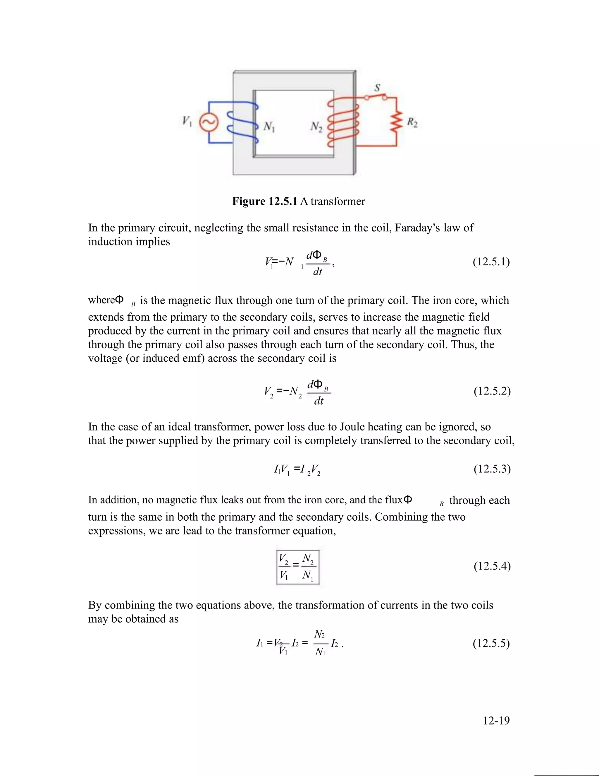 Figure 12.5.1 A transformer
In the primary circuit, neglecting the small resistance in the coil, Faraday’s law of
induction implies
dΦ
V=−N B , (12.5.1)1 1
dt
whereΦ B is the magnetic flux through one turn of the primary coil. The iron core, which
extends from the primary to the secondary coils, serves to increase the magnetic field
produced by the current in the primary coil and ensures that nearly all the magnetic flux
through the primary coil also passes through each turn of the secondary coil. Thus, the
voltage (or induced emf) across the secondary coil is
dΦ
V =−N B (12.5.2)2 2
dt
In the case of an ideal transformer, power loss due to Joule heating can be ignored, so
that the power supplied by the primary coil is completely transferred to the secondary coil,
I V =I V (12.5.3)1 1 2 2
In addition, no magnetic flux leaks out from the iron core, and the fluxΦ B through each
turn is the same in both the primary and the secondary coils. Combining the two
expressions, we are lead to the transformer equation,
V N2
V
= 2
N
(12.5.4)
1 1
By combining the two equations above, the transformation of currents in the two coils
may be obtained as
I1 =V2
V1
I2 =
N2
N1
I2 . (12.5.5)
12-19
 