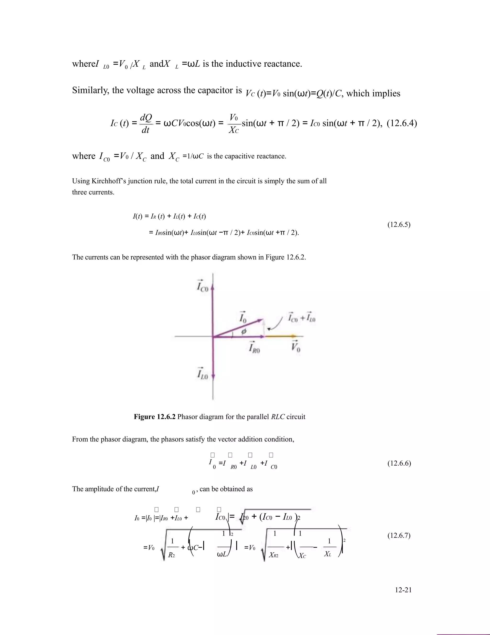 whereI L0 =V X0 / L andX L =ωL is the inductive reactance.
Similarly, the voltage across the capacitor is
dQ V0
VC (t)=V0 sin(ωt)=Q(t)/C, which implies
IC (t) =
dt
= ωCV0cos(ωt) = sin(ωt + π / 2) = IC0 sin(ωt + π / 2), (12.6.4)
XC
where IC0 =V0 / XC and XC
=1/ωC is the capacitive reactance.
Using Kirchhoff’s junction rule, the total current in the circuit is simply the sum of all
three currents.
I(t) = IR (t) + IL(t) + IC(t)
(12.6.5)
= IR0sin(ωt)+ IL0sin(ωt −π / 2)+ IC0sin(ωt +π / 2).
The currents can be represented with the phasor diagram shown in Figure 12.6.2.
Figure 12.6.2 Phasor diagram for the parallel RLC circuit
From the phasor diagram, the phasors satisfy the vector addition condition,
I =I +I +I (12.6.6)
The amplitude of the current,I 0
0 R0 L0 C0
, can be obtained as
I0 =|I0 |=|IR0 +IL0 +
1 ⎛
IC0 |= I20 + (IC0 − IL0 )2
1⎞2 1 ⎛1
1 ⎞2
(12.6.7)
=V0
R2
+ ωC−⎜ ⎟ =V0
⎝ ωL⎠ XR2
+⎜ −
⎝XC XL
⎟
⎠
12-21
 