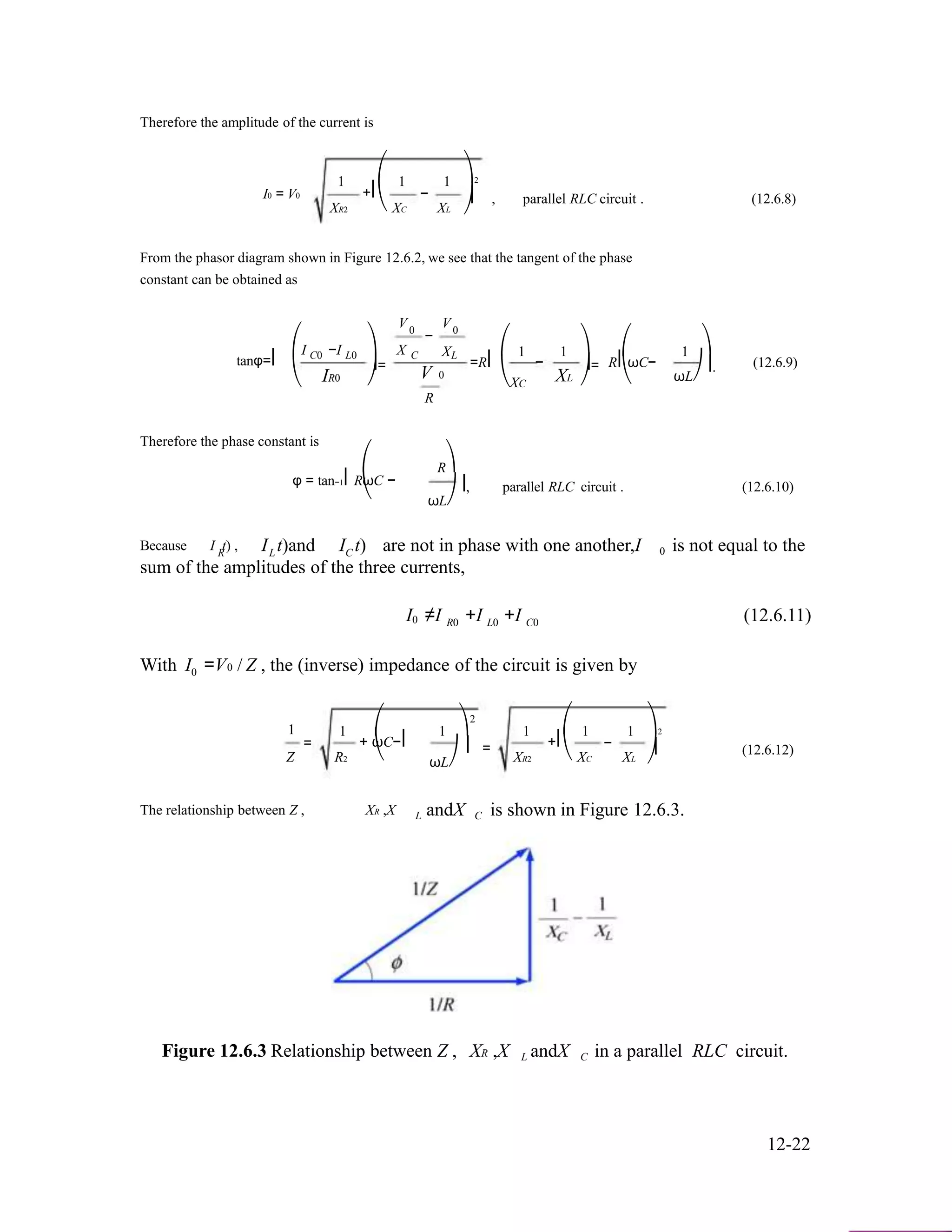 Therefore the amplitude of the current is
I0 = V0
1
XR2
⎛
+⎜
⎝
1
XC
−
1
XL
⎞2
⎟ , parallel RLC circuit . (12.6.8)
⎠
From the phasor diagram shown in Figure 12.6.2, we see that the tangent of the phase
constant can be obtained as
V V0
⎛I −I ⎞ X
− 0
X ⎛ 1 1 ⎞ ⎛ 1 ⎞
tanφ=⎜
⎝
C0 L0
IR0
⎟=
⎠
C L
V 0
R
=R⎜ −
⎝XC
XL
⎟=
⎠
R⎜ωC−
⎝
⎟.
ωL⎠
(12.6.9)
Therefore the phase constant is
⎛
φ = tan−1⎜RωC −
⎝
R⎞
⎟, parallel RLC circuit . (12.6.10)
ωL⎠
Because I t) ,R I t)andL I t)C are not in phase with one another,I 0 is not equal to the
sum of the amplitudes of the three currents,
I ≠I +I +I (12.6.11)0 R0 L0 C0
With I0 =V0 / Z , the (inverse) impedance of the circuit is given by
2
1
Z
=
1
R2
⎛
+ ωC−⎜
⎝
1 ⎞
⎟ =
ωL⎠
1
XR2
⎛
+⎜
⎝
1
XC
−
1
XL
⎞2
⎟ (12.6.12)
⎠
The relationship between Z , XR ,X L andX C is shown in Figure 12.6.3.
Figure 12.6.3 Relationship between Z , XR ,X L andX C in a parallel RLC circuit.
12-22
 