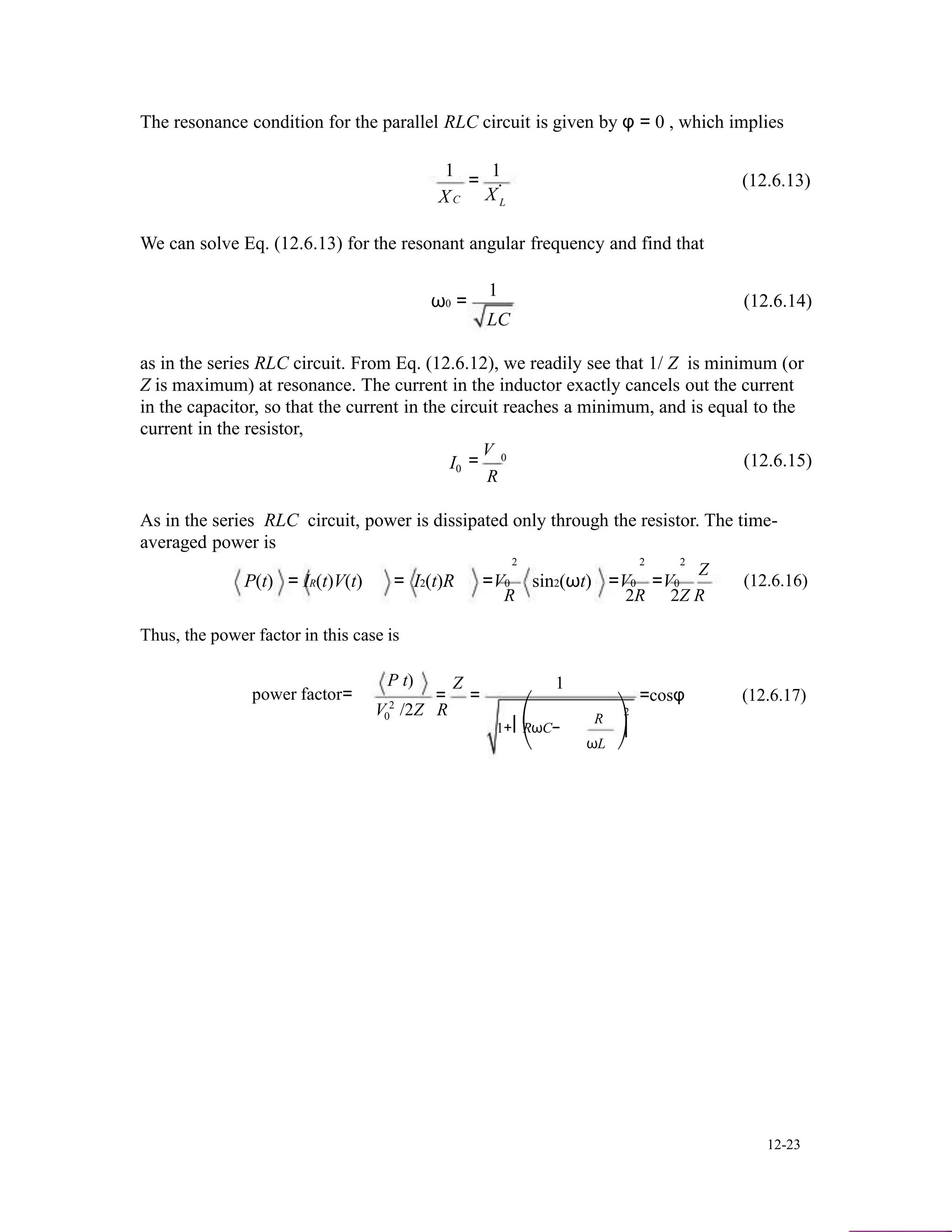 The resonance condition for the parallel RLC circuit is given by φ = 0 , which implies
1
X
1
= . (12.6.13)
XC L
We can solve Eq. (12.6.13) for the resonant angular frequency and find that
ω0 =
1
LC
(12.6.14)
as in the series RLC circuit. From Eq. (12.6.12), we readily see that 1/ Z is minimum (or
Z is maximum) at resonance. The current in the inductor exactly cancels out the current
in the capacitor, so that the current in the circuit reaches a minimum, and is equal to the
current in the resistor,
I0
V
=
R
0 (12.6.15)
As in the series RLC circuit, power is dissipated only through the resistor. The time-
averaged power is
P(t) = IR(t)V(t) = I2(t)R
2 2 2
=V0 sin2(ωt) =V0 =V0
Z
(12.6.16)
Thus, the power factor in this case is
P t)
R 2R 2Z R
Z 1
power factor=
V 2
= =
/2Z R 2
=cosφ (12.6.17)
0 ⎛
1+⎜RωC−
⎝
R
ωL
⎞
⎟
⎠
12-23
 