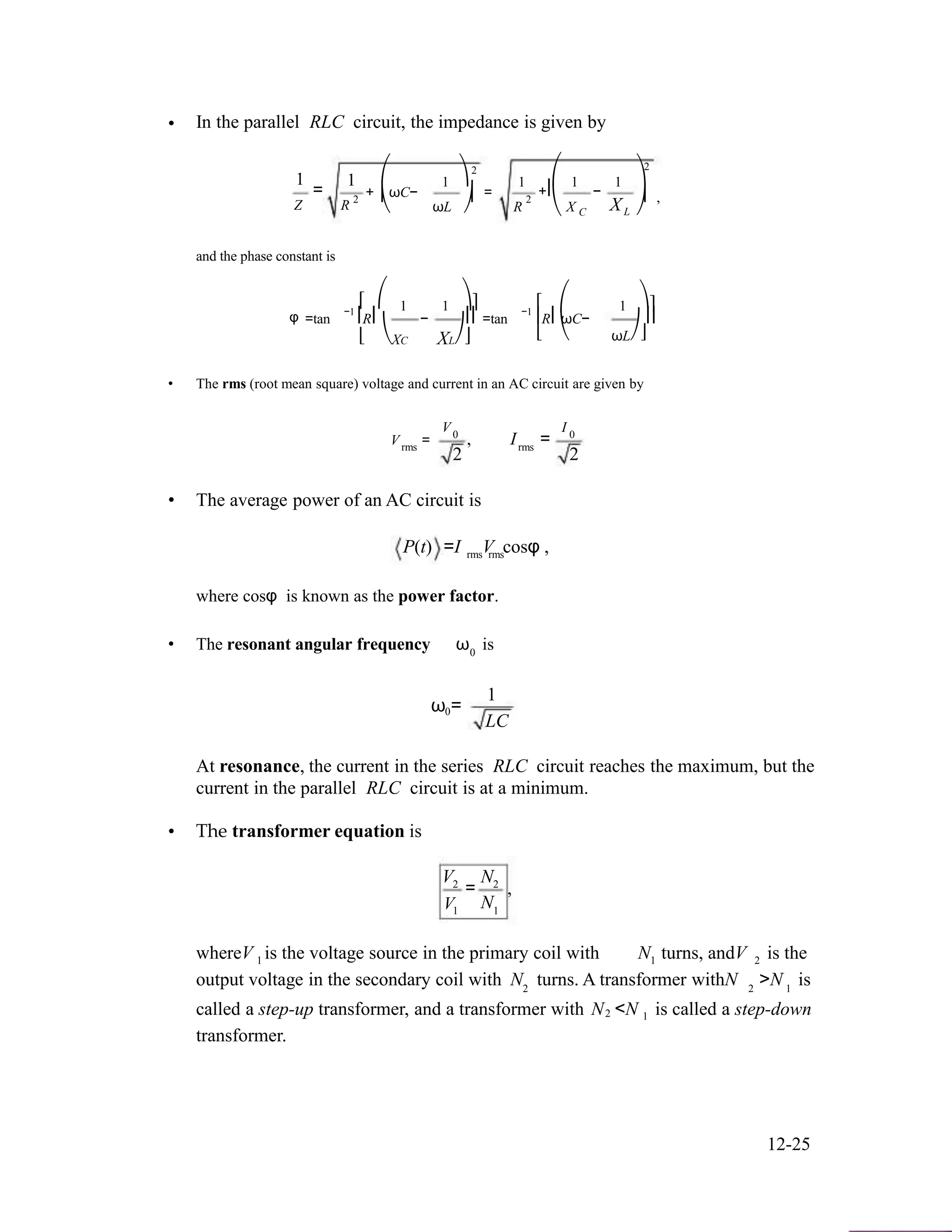 • In the parallel RLC circuit, the impedance is given by
2 2
1
=
1
2
+
⎛
⎜ωC−
1 ⎞
⎟ =
1
2
⎛
+⎜
1
−
1 ⎞
⎟ ,
Z R ⎝ ωL ⎠ R ⎝ X C XL ⎠
and the phase constant is
⎡ ⎛−1 1 1 ⎞⎤ ⎡−1 1⎛ ⎞⎤
φ =tan ⎢R⎜ − ⎟⎥
⎣ ⎝XC XL⎠⎦
=tan ⎢R⎜ωC− ⎟⎥
⎣ ⎝ ωL⎠⎦
• The rms (root mean square) voltage and current in an AC circuit are given by
V I
V = 0
, I = 0
rms rms
2 2
• The average power of an AC circuit is
P(t) =I V cosφ ,rms rms
where cosφ is known as the power factor.
• The resonant angular frequency ω is0
ω =0
1
LC
At resonance, the current in the series RLC circuit reaches the maximum, but the
current in the parallel RLC circuit is at a minimum.
• The transformer equation is
V N2
V
= 2
,
N1 1
whereV is the voltage source in the primary coil with N turns, andV is the1
output voltage in the secondary coil with
1 2
N turns. A transformer withN >N is2
called a step-up transformer, and a transformer with
2 1
N <N is called a step-down2 1
transformer.
12-25
 