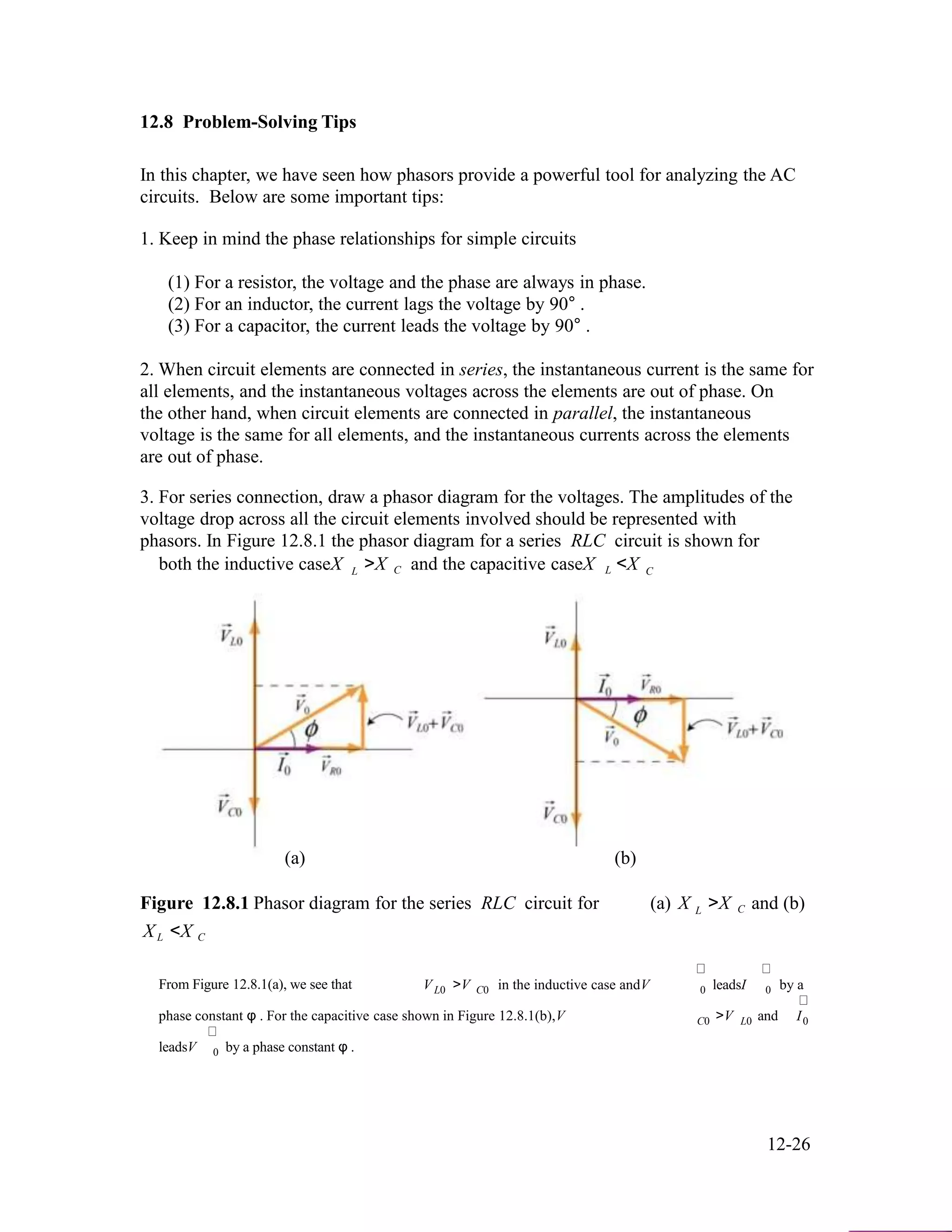 12.8 Problem-Solving Tips
In this chapter, we have seen how phasors provide a powerful tool for analyzing the AC
circuits. Below are some important tips:
1. Keep in mind the phase relationships for simple circuits
(1) For a resistor, the voltage and the phase are always in phase.
(2) For an inductor, the current lags the voltage by 90° .
(3) For a capacitor, the current leads the voltage by 90° .
2. When circuit elements are connected in series, the instantaneous current is the same for
all elements, and the instantaneous voltages across the elements are out of phase. On
the other hand, when circuit elements are connected in parallel, the instantaneous
voltage is the same for all elements, and the instantaneous currents across the elements
are out of phase.
3. For series connection, draw a phasor diagram for the voltages. The amplitudes of the
voltage drop across all the circuit elements involved should be represented with
phasors. In Figure 12.8.1 the phasor diagram for a series RLC circuit is shown for
both the inductive caseX
(a)
L >X C and the capacitive caseX L <X
(b)
C
Figure 12.8.1 Phasor diagram for the series RLC circuit for (a) X
X <X
L >X C and (b)
L C
From Figure 12.8.1(a), we see that V >V in the inductive case andV leadsI by aL0 C0 0 0
phase constant φ . For the capacitive case shown in Figure 12.8.1(b),V >V and I
leadsV by a phase constant φ .
C0 L0 0
0
12-26
 
