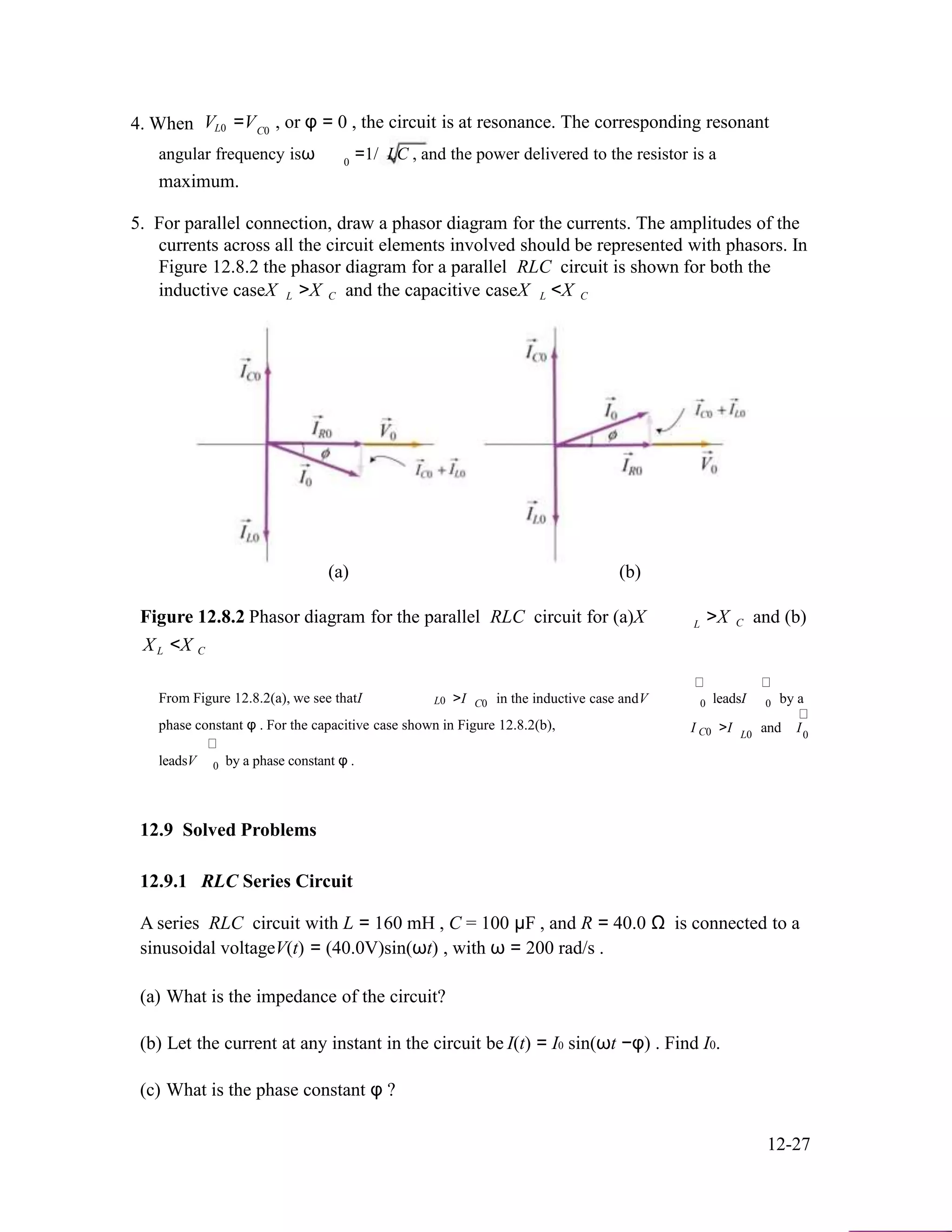 4. When V =V , or φ = 0 , the circuit is at resonance. The corresponding resonantL0 C0
angular frequency isω =1/ LC , and the power delivered to the resistor is a0
maximum.
5. For parallel connection, draw a phasor diagram for the currents. The amplitudes of the
currents across all the circuit elements involved should be represented with phasors. In
Figure 12.8.2 the phasor diagram for a parallel RLC circuit is shown for both the
inductive caseX L >X C and the capacitive caseX L <X C
(a) (b)
Figure 12.8.2 Phasor diagram for the parallel RLC circuit for (a)X
X <X
L >X C and (b)
L C
From Figure 12.8.2(a), we see thatI >I in the inductive case andV leadsI by aL0 C0 0 0
phase constant φ . For the capacitive case shown in Figure 12.8.2(b), I >I and IC0 L0
leadsV by a phase constant φ .
0
0
12.9 Solved Problems
12.9.1 RLC Series Circuit
A series RLC circuit with L = 160 mH , C = 100 µF , and R = 40.0 Ω is connected to a
sinusoidal voltageV(t) = (40.0V)sin(ωt) , with ω = 200 rad/s .
(a) What is the impedance of the circuit?
(b) Let the current at any instant in the circuit be
(c) What is the phase constant φ ?
I(t) = I0 sin(ωt −φ) . Find I0.
12-27
 