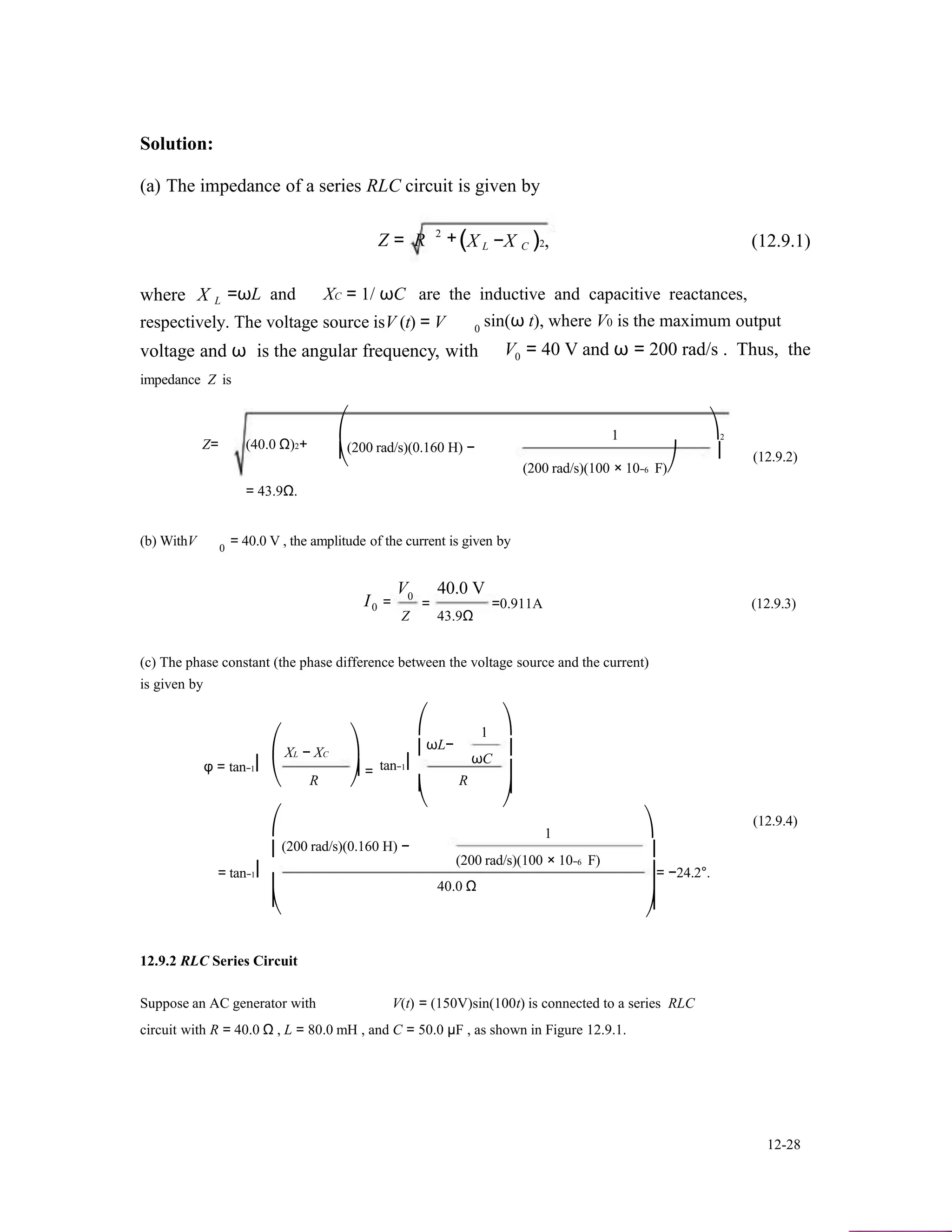 Solution:
(a) The impedance of a series RLC circuit is given by
Z = R 2
+(X −X )2, (12.9.1)L C
where X L =ωL and XC = 1/ ωC are the inductive and capacitive reactances,
respectively. The voltage source isV (t) = V sin(ω t), where V0 is the maximum output0
voltage and ω is the angular frequency, with V = 40 V and ω = 200 rad/s . Thus, the0
impedance Z is
Z= (40.0 Ω)2+
= 43.9Ω.
⎛
⎜
⎝
(200 rad/s)(0.160 H) −
1 ⎞2
⎟
(200 rad/s)(100 × 10−6 F)⎠
(12.9.2)
(b) WithV = 40.0 V , the amplitude of the current is given by0
V 40.0 V
I0
0
=
Z
= =0.911A (12.9.3)
43.9Ω
(c) The phase constant (the phase difference between the voltage source and the current)
is given by
⎛
φ = tan−1⎜
⎝
⎛
XL − XC
R
⎞
⎟ =
⎠
⎛
⎜
tan−1⎜
⎜
⎝
ωL−
R
1
ωC
⎞
⎟
⎟
⎟
⎠
1 ⎞
(12.9.4)
⎜
= tan−1⎜
(200 rad/s)(0.160 H) −
(200 rad/s)(100 × 10−6 F)
⎟
⎟= −24.2°.
⎜ 40.0 Ω ⎟
⎜ ⎟⎝ ⎠
12.9.2 RLC Series Circuit
Suppose an AC generator with V(t) = (150V)sin(100t) is connected to a series RLC
circuit with R = 40.0 Ω , L = 80.0 mH , and C = 50.0 µF , as shown in Figure 12.9.1.
12-28
 