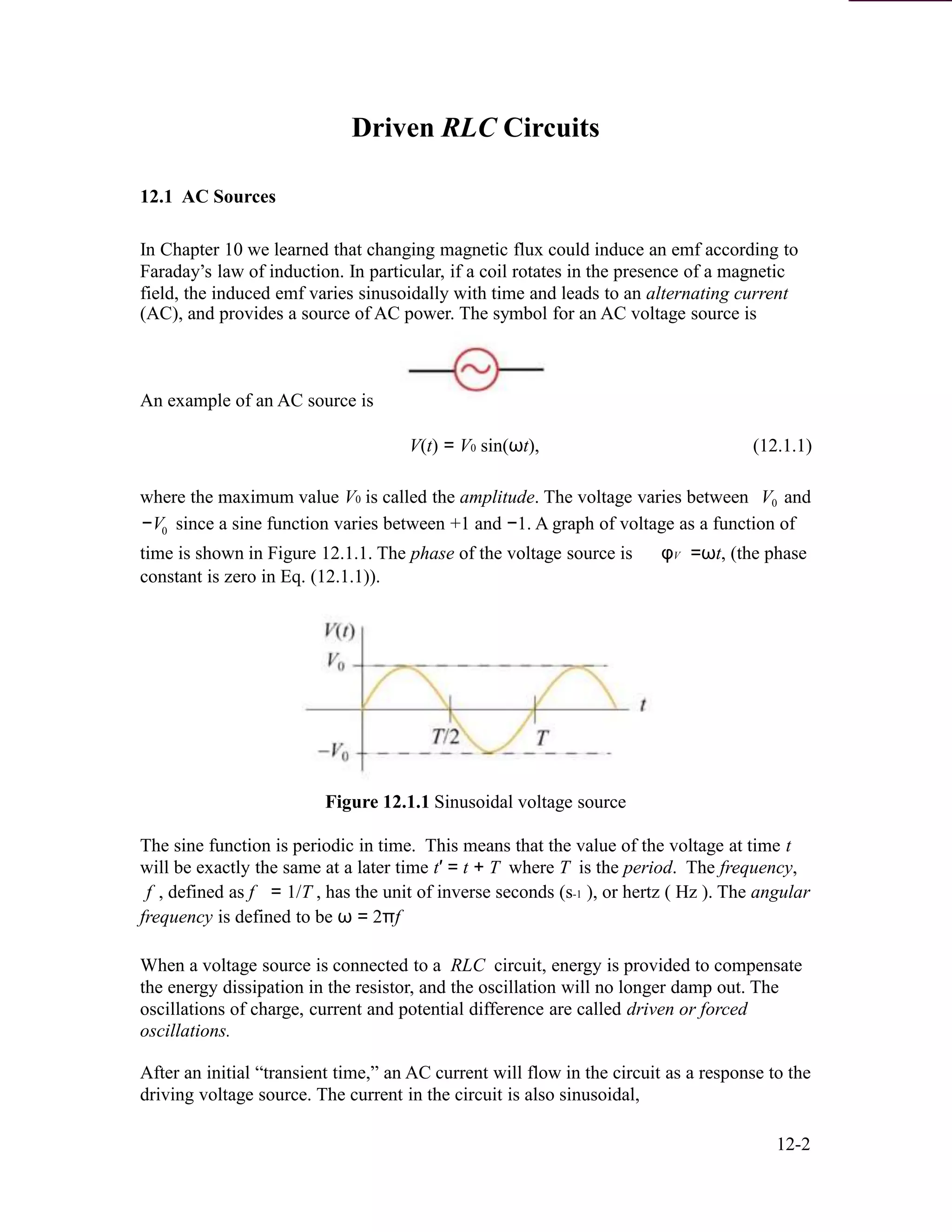 Driven RLC Circuits
12.1 AC Sources
In Chapter 10 we learned that changing magnetic flux could induce an emf according to
Faraday’s law of induction. In particular, if a coil rotates in the presence of a magnetic
field, the induced emf varies sinusoidally with time and leads to an alternating current
(AC), and provides a source of AC power. The symbol for an AC voltage source is
An example of an AC source is
V(t) = V0 sin(ωt), (12.1.1)
where the maximum value V0 is called the amplitude. The voltage varies between V and0
−V since a sine function varies between +1 and −1. A graph of voltage as a function of0
time is shown in Figure 12.1.1. The phase of the voltage source is φV =ωt, (the phase
constant is zero in Eq. (12.1.1)).
Figure 12.1.1 Sinusoidal voltage source
The sine function is periodic in time. This means that the value of the voltage at time t
will be exactly the same at a later time t′ = t + T where T is the period. The frequency,
f , defined as f = 1/T , has the unit of inverse seconds (s-1 ), or hertz ( Hz ). The angular
frequency is defined to be ω = 2πf
When a voltage source is connected to a RLC circuit, energy is provided to compensate
the energy dissipation in the resistor, and the oscillation will no longer damp out. The
oscillations of charge, current and potential difference are called driven or forced
oscillations.
After an initial “transient time,” an AC current will flow in the circuit as a response to the
driving voltage source. The current in the circuit is also sinusoidal,
12-2
 