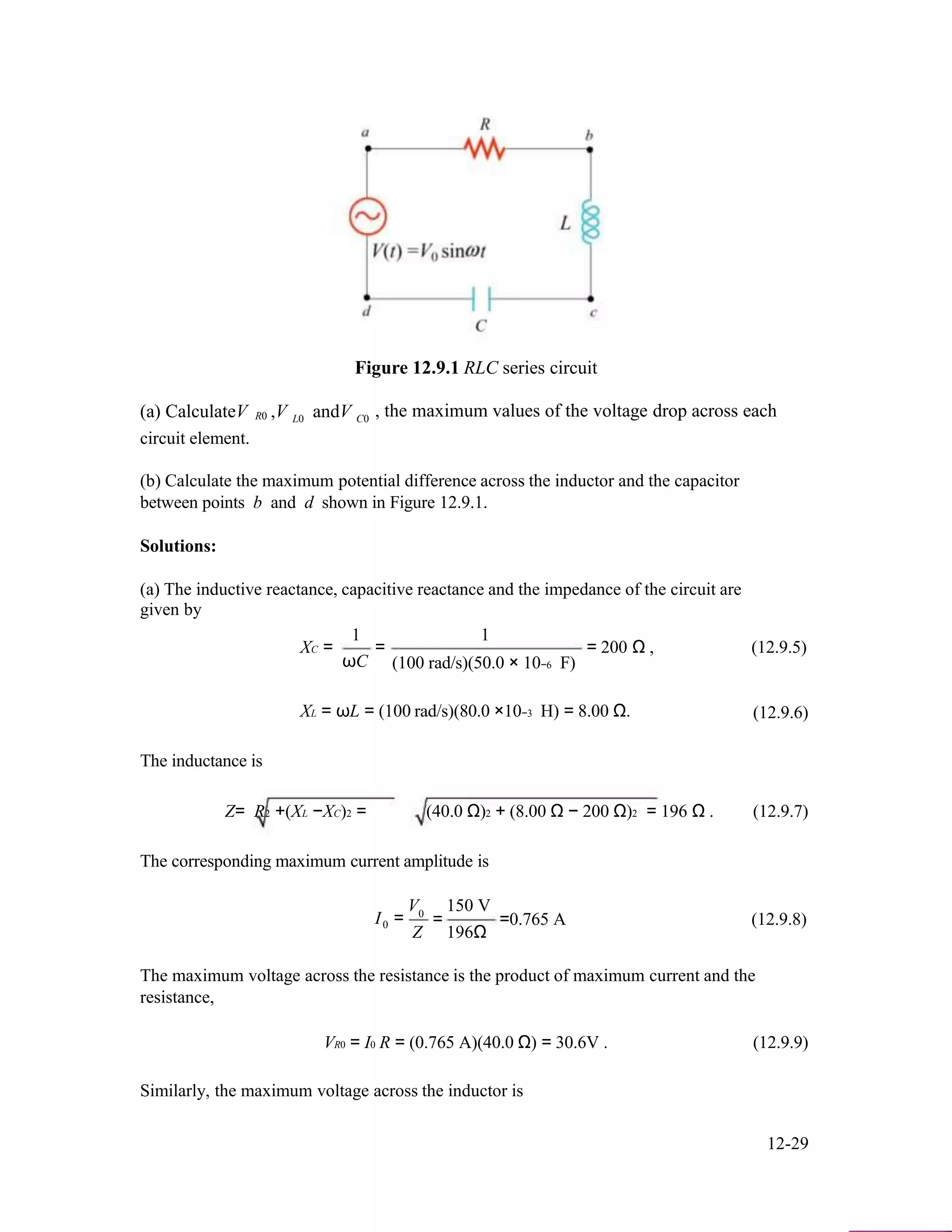 Figure 12.9.1 RLC series circuit
(a) CalculateV ,V andV , the maximum values of the voltage drop across eachR0 L0 C0
circuit element.
(b) Calculate the maximum potential difference across the inductor and the capacitor
between points b and d shown in Figure 12.9.1.
Solutions:
(a) The inductive reactance, capacitive reactance and the impedance of the circuit are
given by
XC =
1
ωC
=
1
(100 rad/s)(50.0 × 10−6 F)
= 200 Ω , (12.9.5)
XL = ωL = (100 rad/s)(80.0 ×10−3 H) = 8.00 Ω. (12.9.6)
The inductance is
Z= R2 +(XL −XC)2 = (40.0 Ω)2 + (8.00 Ω − 200 Ω)2 = 196 Ω . (12.9.7)
The corresponding maximum current amplitude is
V 150 V
I0
0
=
Z
= =0.765 A (12.9.8)
196Ω
The maximum voltage across the resistance is the product of maximum current and the
resistance,
VR0 = I0 R = (0.765 A)(40.0 Ω) = 30.6V . (12.9.9)
Similarly, the maximum voltage across the inductor is
12-29
 