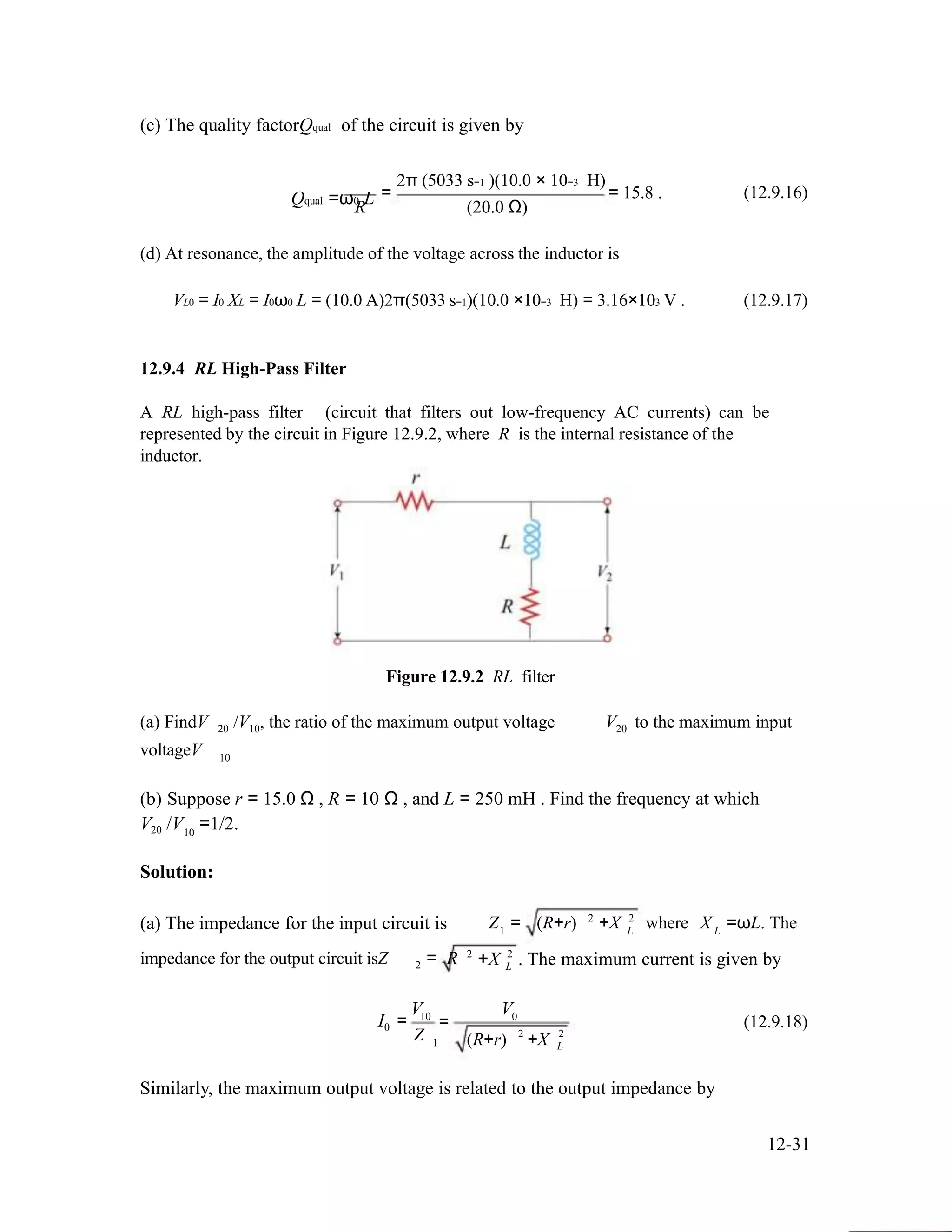 (c) The quality factorQqual of the circuit is given by
2π (5033 s−1 )(10.0 × 10−3 H)
Qqual =ω0 LR
=
(20.0 Ω)
= 15.8 . (12.9.16)
(d) At resonance, the amplitude of the voltage across the inductor is
VL0 = I0 XL = I0ω0 L = (10.0 A)2π(5033 s−1)(10.0 ×10−3 H) = 3.16×103 V . (12.9.17)
12.9.4 RL High-Pass Filter
A RL high-pass filter (circuit that filters out low-frequency AC currents) can be
represented by the circuit in Figure 12.9.2, where R is the internal resistance of the
inductor.
Figure 12.9.2 RL filter
(a) FindV /V , the ratio of the maximum output voltage V to the maximum input
voltageV
20 10 20
10
(b) Suppose r = 15.0 Ω , R = 10 Ω , and L = 250 mH . Find the frequency at which
V /V =1/2.20 10
Solution:
(a) The impedance for the input circuit is 2 2
Z = (R+r) +X where X =ωL. The
impedance for the output circuit isZ 2
2
= R
1
+X 2
L
L L
. The maximum current is given by
V V
I0
10
=
Z
=
1
0
2
(R+r) +X
(12.9.18)
2
L
Similarly, the maximum output voltage is related to the output impedance by
12-31
 