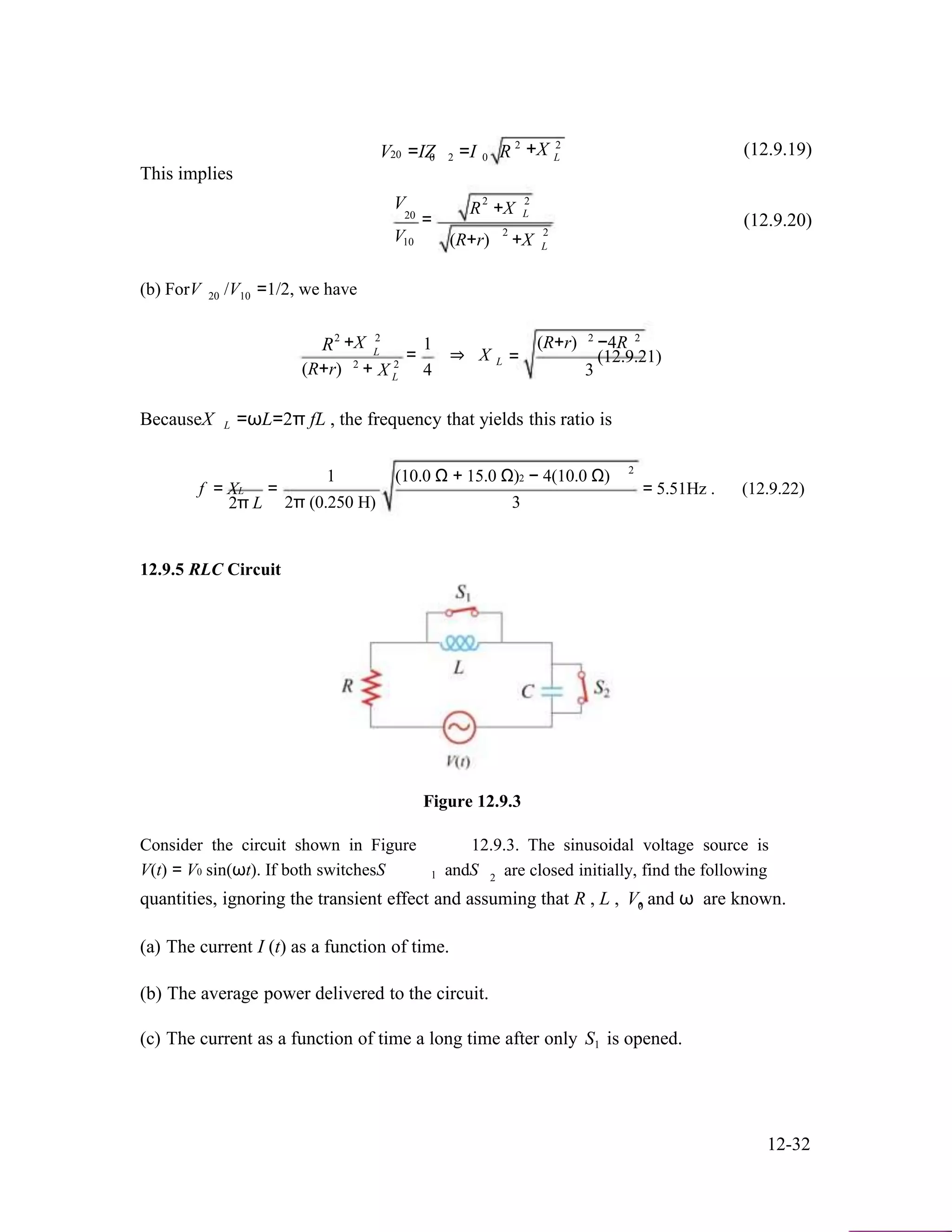 V =IZ =I R 2
+X 2
(12.9.19)20 0 2 0 L
This implies
2 2V
20
V
R +X
=
2
L
2
(12.9.20)
10 (R+r) +X
(b) ForV /V =1/2, we have
L
20 10
R2
+X
2
2
L
2
1
= ⇒ X L
2 2
(R+r) −4R
= (12.9.21)
(R+r) + X 4 3L
BecauseX L =ωL=2π fL , the frequency that yields this ratio is
2
f = XL
2π L
=
1 (10.0 Ω + 15.0 Ω)2 − 4(10.0 Ω)
2π (0.250 H) 3
= 5.51Hz . (12.9.22)
12.9.5 RLC Circuit
Figure 12.9.3
Consider the circuit shown in Figure 12.9.3. The sinusoidal voltage source is
V(t) = V0 sin(ωt). If both switchesS andS are closed initially, find the following1 2
quantities, ignoring the transient effect and assuming that R , L , V, and ω are known.0
(a) The current I (t) as a function of time.
(b) The average power delivered to the circuit.
(c) The current as a function of time a long time after only S is opened.1
12-32
 