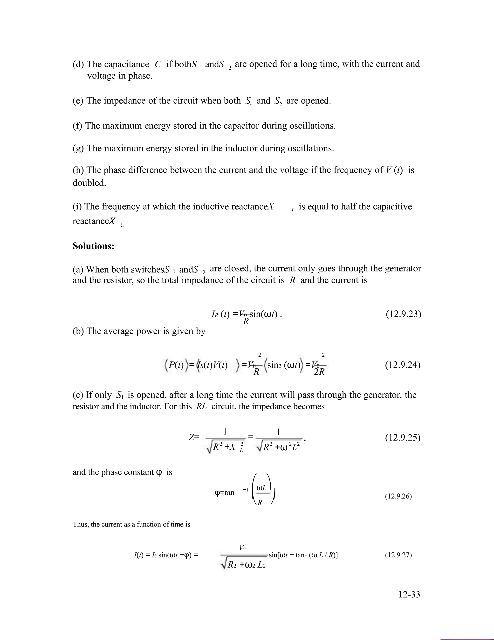 (d) The capacitance C if bothS andS are opened for a long time, with the current and1 2
voltage in phase.
(e) The impedance of the circuit when both S and S are opened.1 2
(f) The maximum energy stored in the capacitor during oscillations.
(g) The maximum energy stored in the inductor during oscillations.
(h) The phase difference between the current and the voltage if the frequency of V (t) is
doubled.
(i) The frequency at which the inductive reactanceX
reactanceX
L is equal to half the capacitive
C
Solutions:
(a) When both switchesS andS are closed, the current only goes through the generator1 2
and the resistor, so the total impedance of the circuit is R and the current is
IR (t) =V0 sin(ωt) . (12.9.23)
R
(b) The average power is given by
P(t) = IR(t)V(t)
2 2
=V0 sin2 (ωt) =V0 (12.9.24)
R 2R
(c) If only S is opened, after a long time the current will pass through the generator, the1
resistor and the inductor. For this RL circuit, the impedance becomes
Z=
R
and the phase constant φ is
2
1
+X
=
2
L R2
1
+ω2
, (12.9.25)
2
L
φ=tan −1 ⎛ωL⎞
⎜ ⎟ (12.9.26)
Thus, the current as a function of time is
I(t) = I0 sin(ωt −φ) =
⎝R
V0
⎠
sin[ωt − tan−1(ω L / R)]. (12.9.27)
R2 +ω2 L2
12-33
 