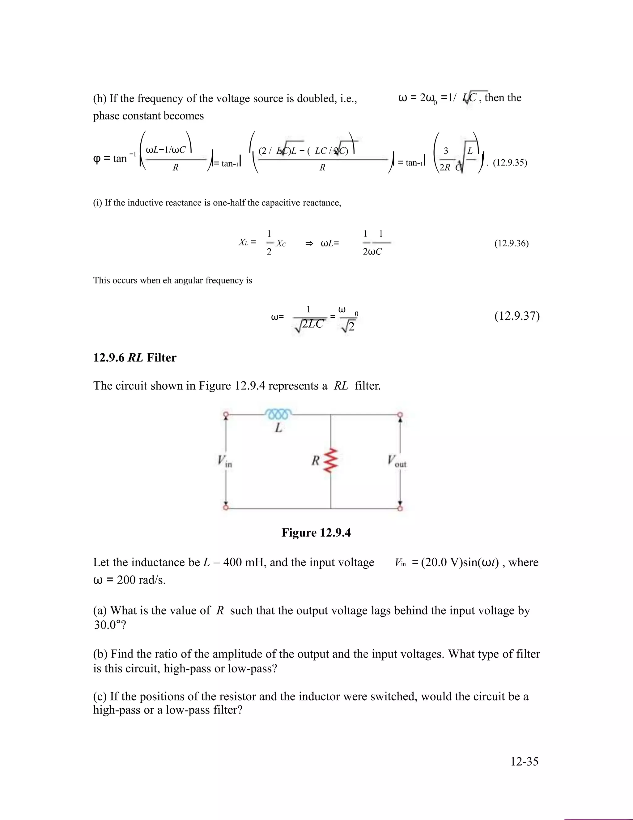 (h) If the frequency of the voltage source is doubled, i.e., ω = 2ω =1/ LC , then the0
phase constant becomes
φ = tan −1
⎛ωL−1/ωC⎞ ⎛
⎜ ⎟= tan−1⎜
(2 / LC)L − ( LC / 2C)⎞ ⎛ 3 L⎞
⎟ = tan−1⎜ ⎟ . (12.9.35)⎝ R ⎠ ⎝ R ⎠ ⎝2R C ⎠
(i) If the inductive reactance is one-half the capacitive reactance,
1 1 1
XL =
2
XC ⇒ ωL=
2ωC
(12.9.36)
This occurs when eh angular frequency is
1 ω
ω= = 0 (12.9.37)
2LC 2
12.9.6 RL Filter
The circuit shown in Figure 12.9.4 represents a RL filter.
Figure 12.9.4
Let the inductance be L = 400 mH, and the input voltage Vin = (20.0 V)sin(ωt) , where
ω = 200 rad/s.
(a) What is the value of R such that the output voltage lags behind the input voltage by
30.0°?
(b) Find the ratio of the amplitude of the output and the input voltages. What type of filter
is this circuit, high-pass or low-pass?
(c) If the positions of the resistor and the inductor were switched, would the circuit be a
high-pass or a low-pass filter?
12-35
 