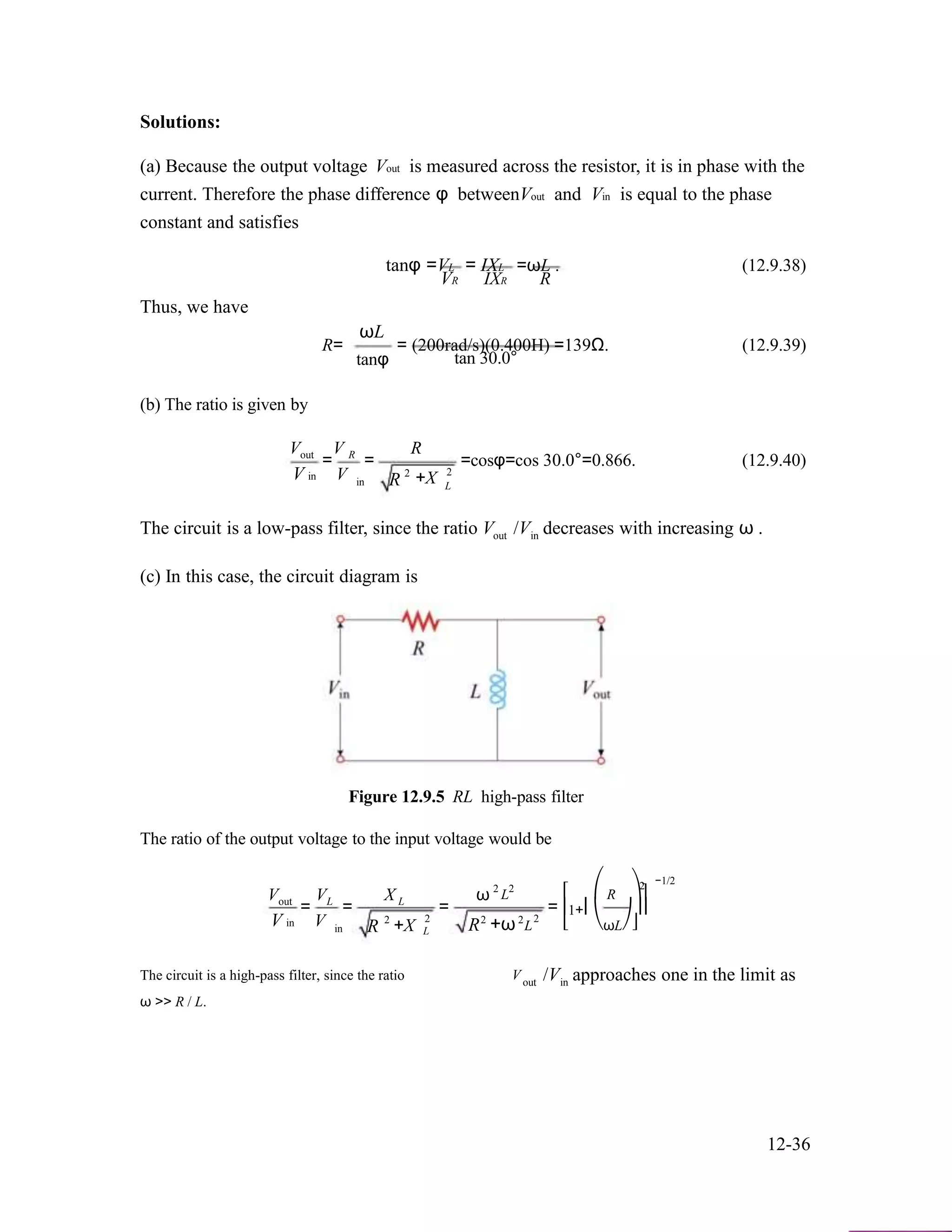 Solutions:
(a) Because the output voltage Vout is measured across the resistor, it is in phase with the
current. Therefore the phase difference φ betweenVout and Vin is equal to the phase
constant and satisfies
tanφ =VL
VR
Thus, we have
ωL
= IXL =ωL . (12.9.38)
IXR R
R=
(b) The ratio is given by
V V
tanφ
= (200rad/s)(0.400H) =139Ω. (12.9.39)
tan 30.0°
Rout
V in
= R
V
=
in R 2
+X
=cosφ=cos 30.0°=0.866. (12.9.40)
2
L
The circuit is a low-pass filter, since the ratio
(c) In this case, the circuit diagram is
Vout /V decreases with increasing ω .in
Figure 12.9.5 RL high-pass filter
The ratio of the output voltage to the input voltage would be
V V X ω 2 2
L ⎡ ⎛ R
−1/22
⎞⎤out
V in
= L
V
=
in R 2
L
+X
=
2
L R2
+ω2
=
2
L
⎢1+⎜ ⎟⎥
⎣ ⎝ωL⎠⎦
The circuit is a high-pass filter, since the ratio
ω >> R / L.
Vout /V approaches one in the limit asin
12-36
 