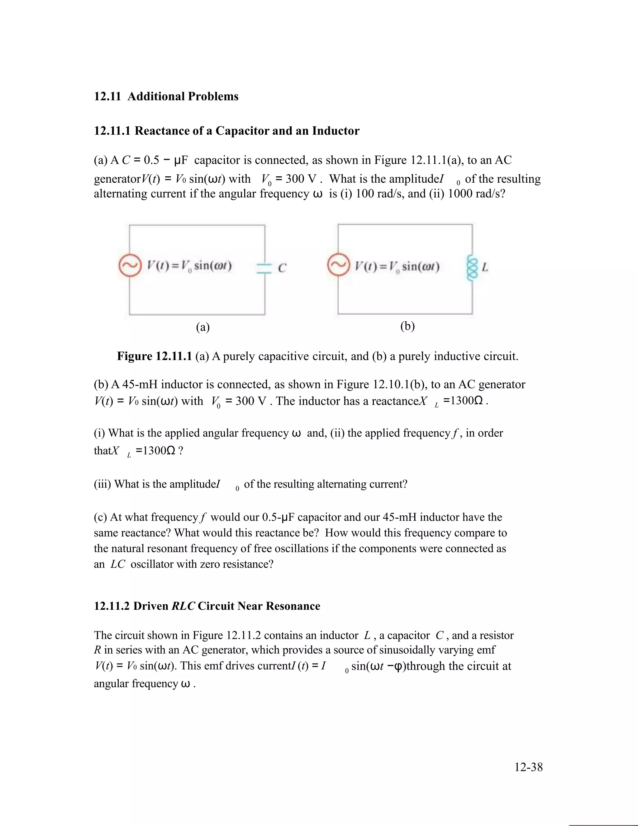 12.11 Additional Problems
12.11.1 Reactance of a Capacitor and an Inductor
(a) A C = 0.5 − µF capacitor is connected, as shown in Figure 12.11.1(a), to an AC
generatorV(t) = V0 sin(ωt) with V0 = 300 V . What is the amplitudeI 0 of the resulting
alternating current if the angular frequency ω is (i) 100 rad/s, and (ii) 1000 rad/s?
(a) (b)
Figure 12.11.1 (a) A purely capacitive circuit, and (b) a purely inductive circuit.
(b) A 45-mH inductor is connected, as shown in Figure 12.10.1(b), to an AC generator
V(t) = V0 sin(ωt) with V0 = 300 V . The inductor has a reactanceX L =1300Ω .
(i) What is the applied angular frequency ω and, (ii) the applied frequency f , in order
thatX L =1300Ω ?
(iii) What is the amplitudeI 0 of the resulting alternating current?
(c) At what frequency f would our 0.5-µF capacitor and our 45-mH inductor have the
same reactance? What would this reactance be? How would this frequency compare to
the natural resonant frequency of free oscillations if the components were connected as
an LC oscillator with zero resistance?
12.11.2 Driven RLC Circuit Near Resonance
The circuit shown in Figure 12.11.2 contains an inductor L , a capacitor C , and a resistor
R in series with an AC generator, which provides a source of sinusoidally varying emf
V(t) = V0 sin(ωt). This emf drives currentI (t) = I
angular frequency ω .
0 sin(ωt −φ)through the circuit at
12-38
 