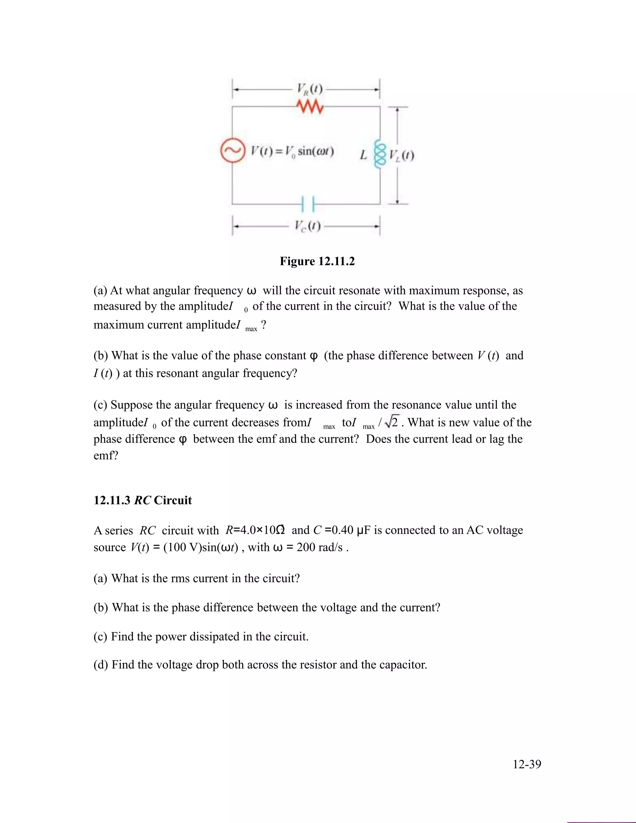 Figure 12.11.2
(a) At what angular frequency ω will the circuit resonate with maximum response, as
measured by the amplitudeI 0 of the current in the circuit? What is the value of the
maximum current amplitudeI max ?
(b) What is the value of the phase constant φ (the phase difference between V (t) and
I (t) ) at this resonant angular frequency?
(c) Suppose the angular frequency ω is increased from the resonance value until the
amplitudeI 0 of the current decreases fromI max toI max / 2 . What is new value of the
phase difference φ between the emf and the current? Does the current lead or lag the
emf?
12.11.3 RC Circuit
A series RC circuit with 3
R=4.0×10Ω and C =0.40 µF is connected to an AC voltage
source V(t) = (100 V)sin(ωt) , with ω = 200 rad/s .
(a) What is the rms current in the circuit?
(b) What is the phase difference between the voltage and the current?
(c) Find the power dissipated in the circuit.
(d) Find the voltage drop both across the resistor and the capacitor.
12-39
 