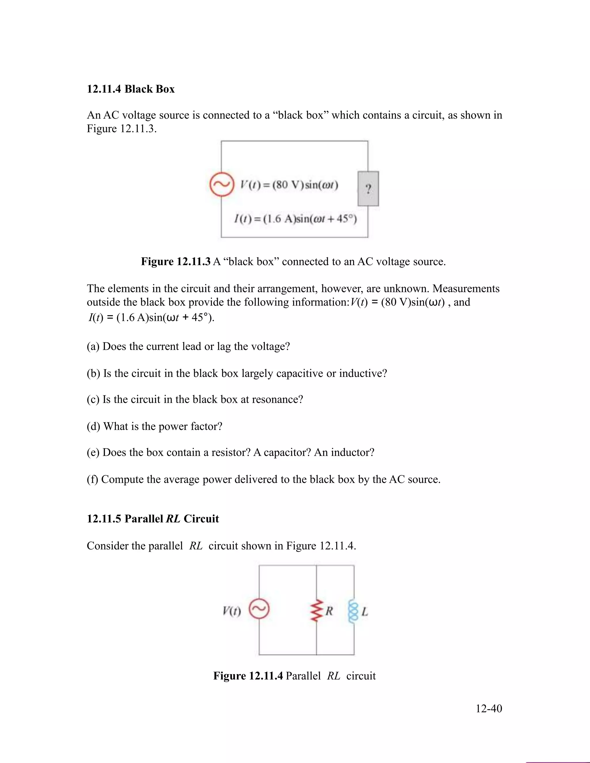 12.11.4 Black Box
An AC voltage source is connected to a “black box” which contains a circuit, as shown in
Figure 12.11.3.
Figure 12.11.3 A “black box” connected to an AC voltage source.
The elements in the circuit and their arrangement, however, are unknown. Measurements
outside the black box provide the following information:V(t) = (80 V)sin(ωt) , and
I(t) = (1.6 A)sin(ωt + 45°).
(a) Does the current lead or lag the voltage?
(b) Is the circuit in the black box largely capacitive or inductive?
(c) Is the circuit in the black box at resonance?
(d) What is the power factor?
(e) Does the box contain a resistor? A capacitor? An inductor?
(f) Compute the average power delivered to the black box by the AC source.
12.11.5 Parallel RL Circuit
Consider the parallel RL circuit shown in Figure 12.11.4.
Figure 12.11.4 Parallel RL circuit
12-40
 