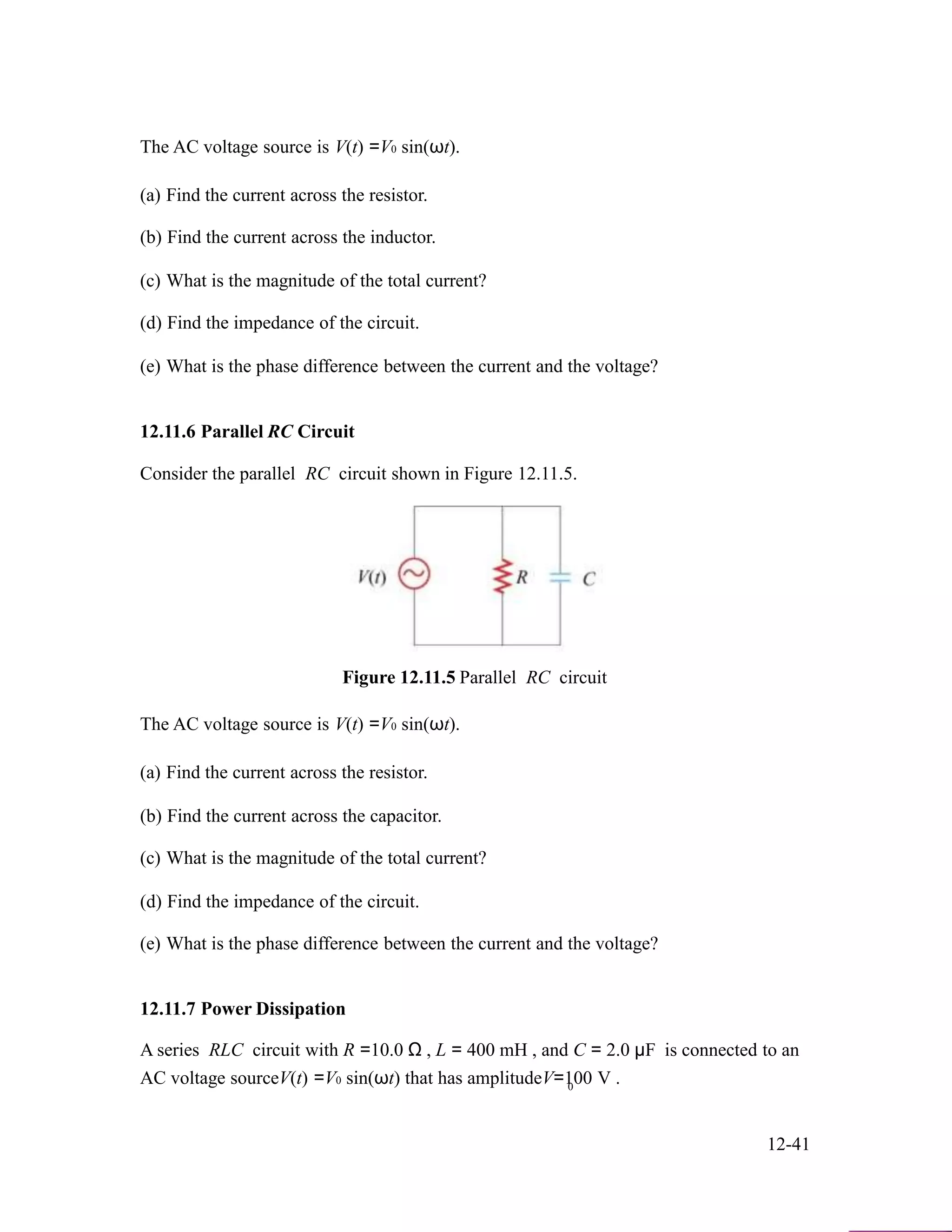 The AC voltage source is V(t) =V0 sin(ωt).
(a) Find the current across the resistor.
(b) Find the current across the inductor.
(c) What is the magnitude of the total current?
(d) Find the impedance of the circuit.
(e) What is the phase difference between the current and the voltage?
12.11.6 Parallel RC Circuit
Consider the parallel RC circuit shown in Figure 12.11.5.
Figure 12.11.5 Parallel RC circuit
The AC voltage source is V(t) =V0 sin(ωt).
(a) Find the current across the resistor.
(b) Find the current across the capacitor.
(c) What is the magnitude of the total current?
(d) Find the impedance of the circuit.
(e) What is the phase difference between the current and the voltage?
12.11.7 Power Dissipation
A series RLC circuit with R =10.0 Ω , L = 400 mH , and C = 2.0 µF is connected to an
AC voltage sourceV(t) =V0 sin(ωt) that has amplitudeV=100 V .0
12-41
 
