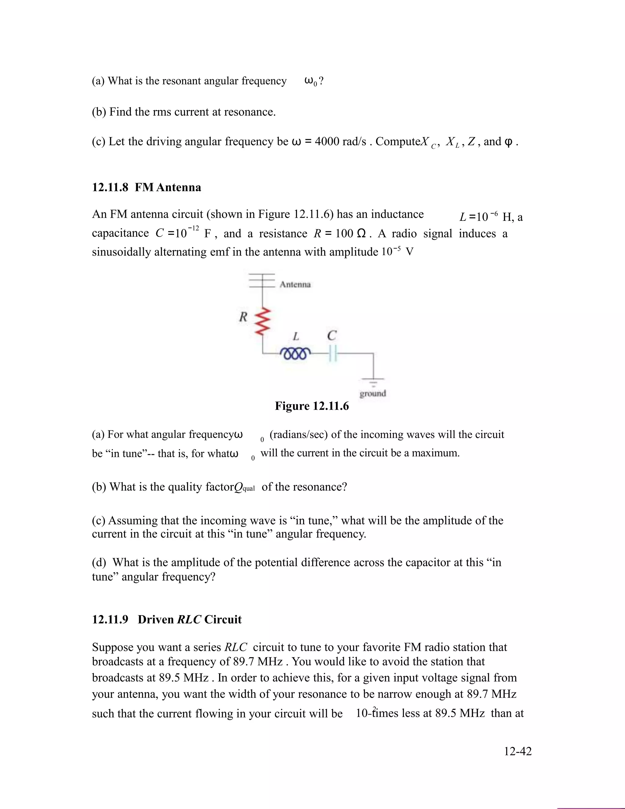 (a) What is the resonant angular frequency ω ?0
(b) Find the rms current at resonance.
(c) Let the driving angular frequency be ω = 4000 rad/s . ComputeX
12.11.8 FM Antenna
,C XL , Z , and φ .
−6An FM antenna circuit (shown in Figure 12.11.6) has an inductance L =10 H, a
−12
capacitance C =10 F , and a resistance R = 100 Ω . A radio signal induces a
sinusoidally alternating emf in the antenna with amplitude
Figure 12.11.6
−5
10 V
(a) For what angular frequencyω (radians/sec) of the incoming waves will the circuit0
be “in tune”-- that is, for whatω will the current in the circuit be a maximum.0
(b) What is the quality factorQqual of the resonance?
(c) Assuming that the incoming wave is “in tune,” what will be the amplitude of the
current in the circuit at this “in tune” angular frequency.
(d) What is the amplitude of the potential difference across the capacitor at this “in
tune” angular frequency?
12.11.9 Driven RLC Circuit
Suppose you want a series RLC circuit to tune to your favorite FM radio station that
broadcasts at a frequency of 89.7 MHz . You would like to avoid the station that
broadcasts at 89.5 MHz . In order to achieve this, for a given input voltage signal from
your antenna, you want the width of your resonance to be narrow enough at 89.7 MHz
such that the current flowing in your circuit will be 2
10−times less at 89.5 MHz than at
12-42
 