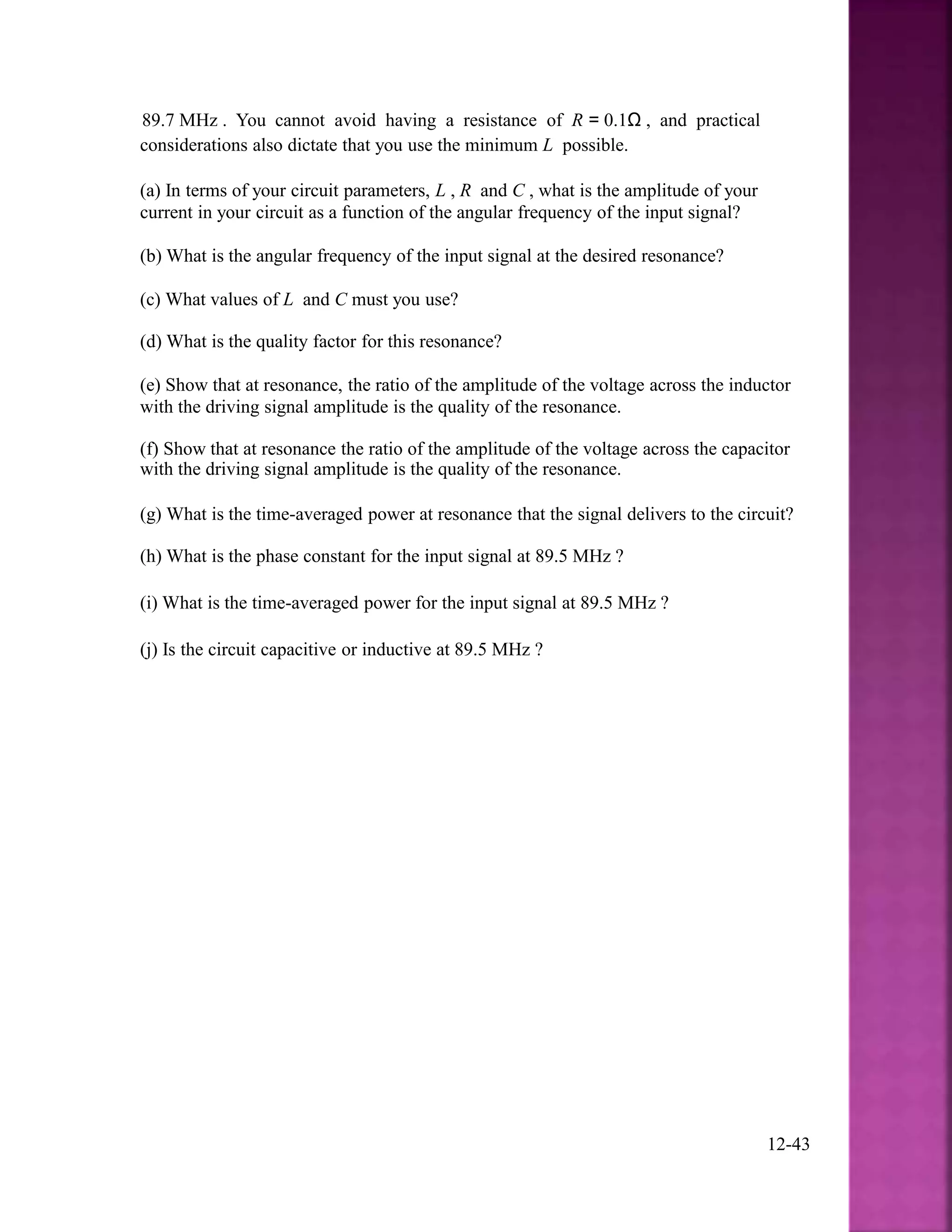 89.7 MHz . You cannot avoid having a resistance of R = 0.1Ω , and practical
considerations also dictate that you use the minimum L possible.
(a) In terms of your circuit parameters, L , R and C , what is the amplitude of your
current in your circuit as a function of the angular frequency of the input signal?
(b) What is the angular frequency of the input signal at the desired resonance?
(c) What values of L and C must you use?
(d) What is the quality factor for this resonance?
(e) Show that at resonance, the ratio of the amplitude of the voltage across the inductor
with the driving signal amplitude is the quality of the resonance.
(f) Show that at resonance the ratio of the amplitude of the voltage across the capacitor
with the driving signal amplitude is the quality of the resonance.
(g) What is the time-averaged power at resonance that the signal delivers to the circuit?
(h) What is the phase constant for the input signal at 89.5 MHz ?
(i) What is the time-averaged power for the input signal at 89.5 MHz ?
(j) Is the circuit capacitive or inductive at 89.5 MHz ?
12-43
 