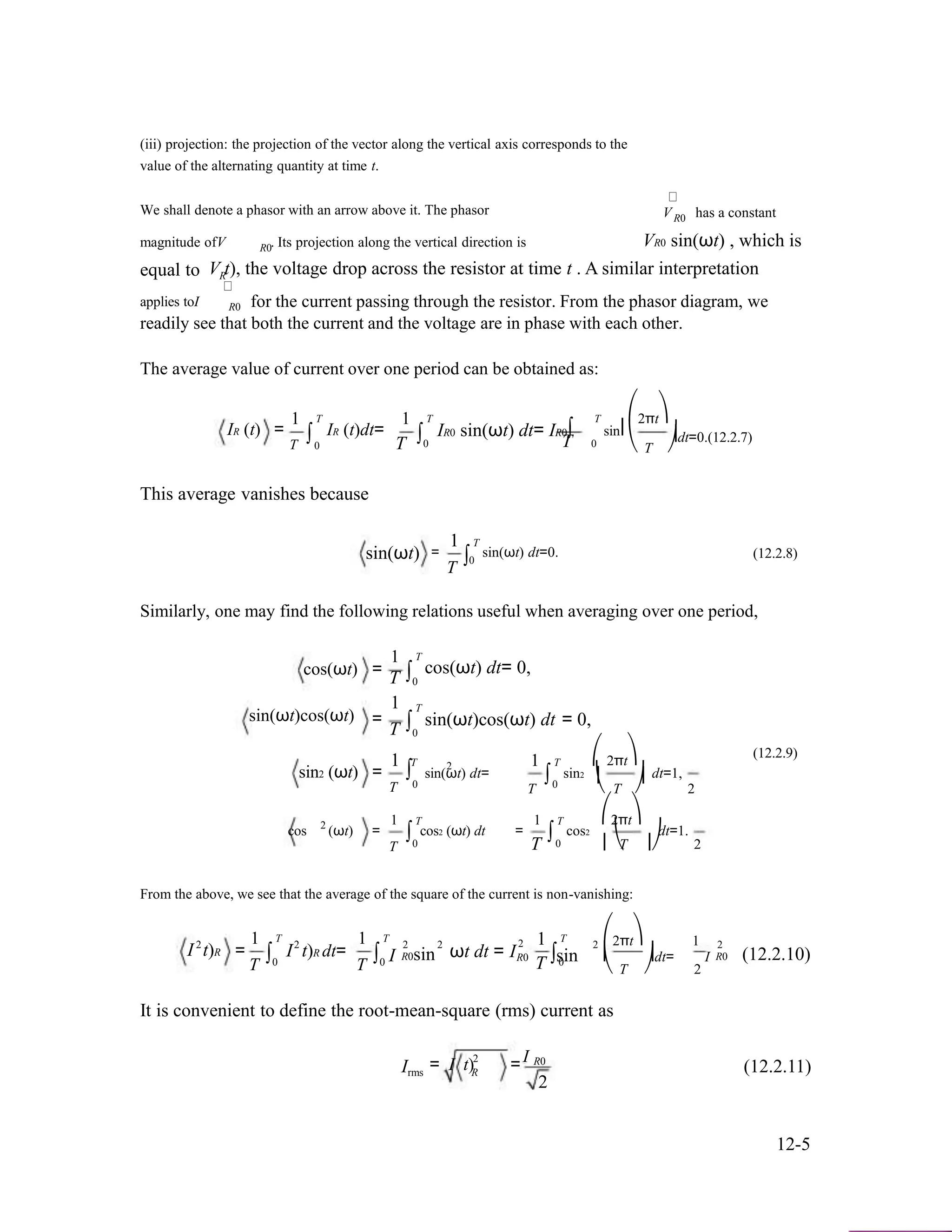 (iii) projection: the projection of the vector along the vertical axis corresponds to the
value of the alternating quantity at time t.
We shall denote a phasor with an arrow above it. The phasor V has a constant
magnitude ofV . Its projection along the vertical direction is
R0
VR0 sin(ωt) , which is
equal to
R0
V t), the voltage drop across the resistor at time t . A similar interpretationR
applies toI R0 for the current passing through the resistor. From the phasor diagram, we
readily see that both the current and the voltage are in phase with each other.
The average value of current over one period can be obtained as:
IR (t) =
1
∫
T
IR (t)dt=
1
∫
T
IR0 sin(ωt) dt= IR0∫
T ⎛
sin⎜
2πt⎞
⎟dt=0.(12.2.7)
T 0 T
This average vanishes because
sin(ωt)
0 T 0
1 T
= sin(ωt) dt=0.
⎝ T ⎠
(12.2.8)∫0
T
Similarly, one may find the following relations useful when averaging over one period,
cos(ωt) =
1
∫
T
cos(ωt) dt= 0,
T 0
1 T
sin(ωt)cos(ωt) = ∫ sin(ωt)cos(ωt) dt = 0,
T 0
1 T
sin2 (ωt) =
1 T ⎛2
sin(ωt) dt= sin2
(12.2.9)
2πt⎞
dt=1,∫0
∫0 ⎜ ⎟
T
1 T2
cos (ωt) = cos2 (ωt) dt
T ⎝ T ⎠ 2
1 T ⎛2πt⎞
= cos2 dt=1.
T
∫0 T
∫0 ⎜⎝T ⎟⎠ 2
From the above, we see that the average of the square of the current is non-vanishing:
2
I t)R =
1
T
T
∫0
2
I t)R dt=
1
T
T
∫ I0
2 2
R0sin ωt dt = I
12
R0
T
T
∫sin0
2 ⎛2πt⎞ 1
⎜ ⎟dt= I
⎝ T ⎠ 2
2
R0 (12.2.10)
It is convenient to define the root-mean-square (rms) current as
Irms
2 I= I t) =R
R0
2
(12.2.11)
12-5
 