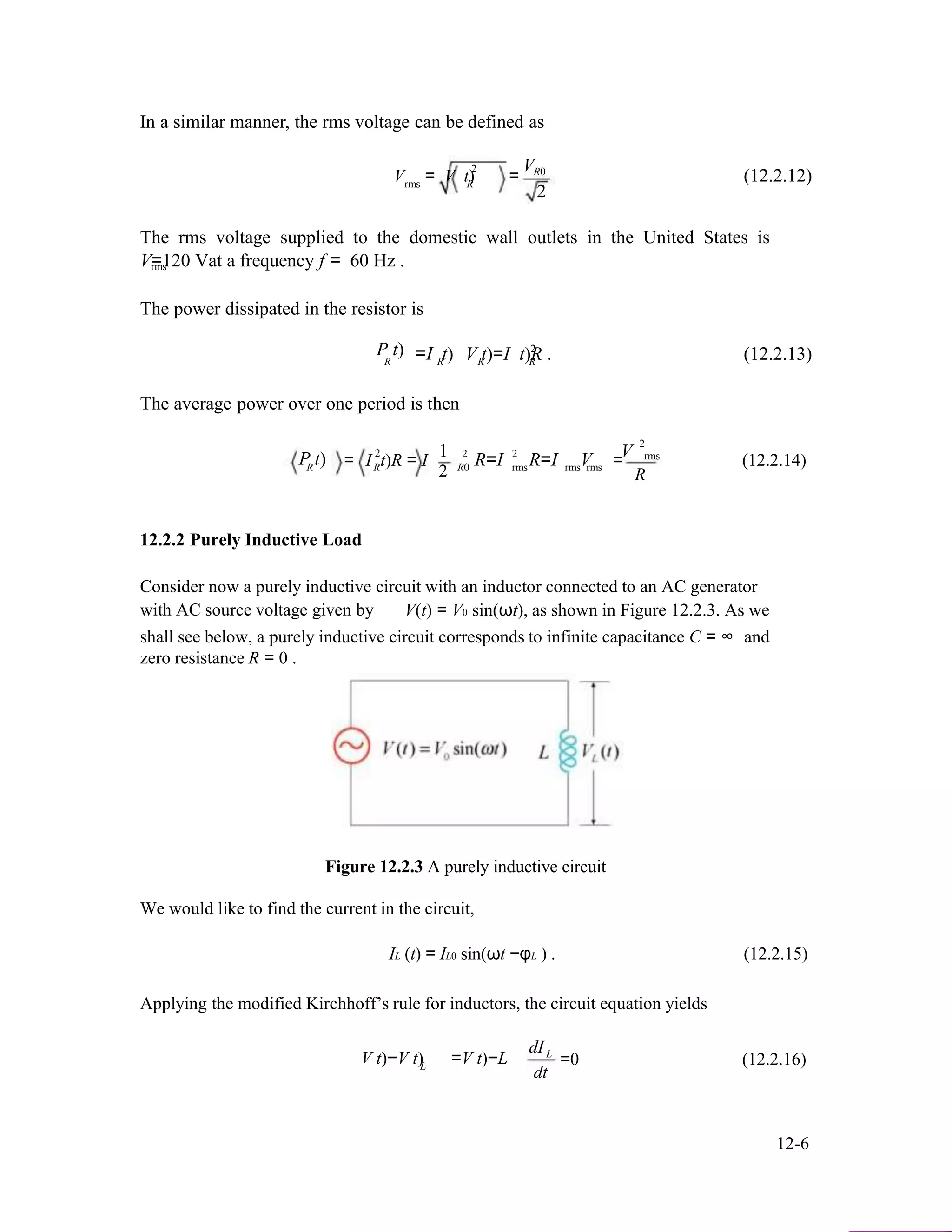 In a similar manner, the rms voltage can be defined as
V2
V = V t) = R0
(12.2.12)rms R
2
The rms voltage supplied to the domestic wall outlets in the United States is
V=120 Vat a frequency f = 60 Hz .rms
The power dissipated in the resistor is
2P t) =I t)R R
The average power over one period is then
2 1
V t)=I t)R .R R
2 2 V
(12.2.13)
2
rmsP t)R = I t)R = IR R0 R=I rmsR=I Vrms rms = (12.2.14)
2 R
12.2.2 Purely Inductive Load
Consider now a purely inductive circuit with an inductor connected to an AC generator
with AC source voltage given by V(t) = V0 sin(ωt), as shown in Figure 12.2.3. As we
shall see below, a purely inductive circuit corresponds to infinite capacitance C = ∞ and
zero resistance R = 0 .
Figure 12.2.3 A purely inductive circuit
We would like to find the current in the circuit,
IL (t) = IL0 sin(ωt −φL ) . (12.2.15)
Applying the modified Kirchhoff’s rule for inductors, the circuit equation yields
dI
V t)−V t)L
L
=V t)−L
dt
=0 (12.2.16)
12-6
 