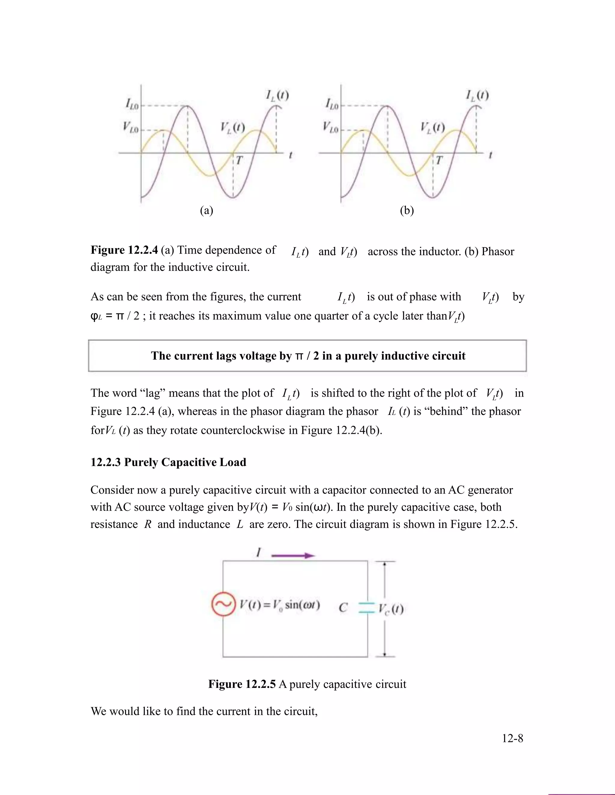 (a)
Figure 12.2.4 (a) Time dependence of
diagram for the inductive circuit.
I t)L and V t)L
(b)
across the inductor. (b) Phasor
As can be seen from the figures, the current I t)L is out of phase with V t)L by
φL = π / 2 ; it reaches its maximum value one quarter of a cycle later thanV t)L
The current lags voltage by π / 2 in a purely inductive circuit
The word “lag” means that the plot of I t)L is shifted to the right of the plot of V t)L in
Figure 12.2.4 (a), whereas in the phasor diagram the phasor IL (t) is “behind” the phasor
forVL (t) as they rotate counterclockwise in Figure 12.2.4(b).
12.2.3 Purely Capacitive Load
Consider now a purely capacitive circuit with a capacitor connected to an AC generator
with AC source voltage given byV(t) = V0 sin(ωt). In the purely capacitive case, both
resistance R and inductance L are zero. The circuit diagram is shown in Figure 12.2.5.
Figure 12.2.5 A purely capacitive circuit
We would like to find the current in the circuit,
12-8
 
