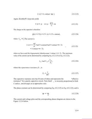 IC (t) = IC0 sin(ωt −φC ). (12.2.22)
Again, Kirchhoff’s loop rule yields
Q t)
V t)−V t)C
The charge on the capacitor is therefore
=V t)− =0 (12.2.23)
C
where VC0
Q(t) = CV(t) = CVC (t) = CVC0 sin(ωt), (12.2.24)
=V. The current is0
dQ
IC (t) = +
dt
=ωCVC0cos(ωt)=ωCVC0sin(ωt +π / 2)
, (12.2.25)
= IC0sin(ωt +π / 2),
where we have used the trigonometric identitycosωt = sin(ωt + π / 2) . The maximum
value of the current can be determined by comparing Eq. (12.2.25) to Eq. (12.2.22),
I =ωCV =
VC0
, (12.2.26)C0 C0
where the capacitance reactance,XC , is
1
XC
XC = . (12.2.27)
ωC
The capacitive reactance also has SI units of ohms and represents the “effective
resistance” for a purely capacitive circuit. Note thatX
C and ω , and diverges as ω approaches zero.
C is inversely proportional to both
The phase constant can be determined by comparing Eq. (12.2.25) to Eq. (12.2.22), and is
φC = −π . (12.2.28)
2
The current and voltage plots and the corresponding phasor diagram are shown in the
Figure 12.2.6 below.
12-9
 