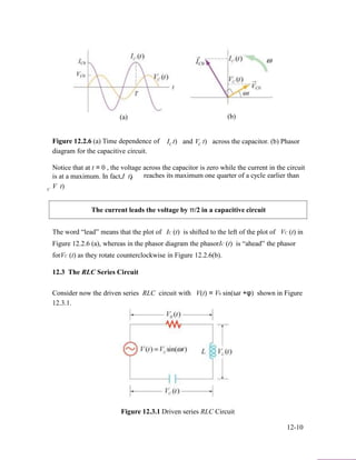 (a)
Figure 12.2.6 (a) Time dependence of
diagram for the capacitive circuit.
I t)C and V t)C
(b)
across the capacitor. (b) Phasor
Notice that at t = 0 , the voltage across the capacitor is zero while the current in the circuit
is at a maximum. In fact,I t) reaches its maximum one quarter of a cycle earlier thanC
C
V t)
The current leads the voltage by π/2 in a capacitive circuit
The word “lead” means that the plot of IC (t) is shifted to the left of the plot of VC (t) in
Figure 12.2.6 (a), whereas in the phasor diagram the phasorIC (t) is “ahead” the phasor
forVC (t) as they rotate counterclockwise in Figure 12.2.6(b).
12.3 The RLC Series Circuit
Consider now the driven series RLC circuit with V(t) = V0 sin(ωt +φ) shown in Figure
12.3.1.
Figure 12.3.1 Driven series RLC Circuit
12-10
 