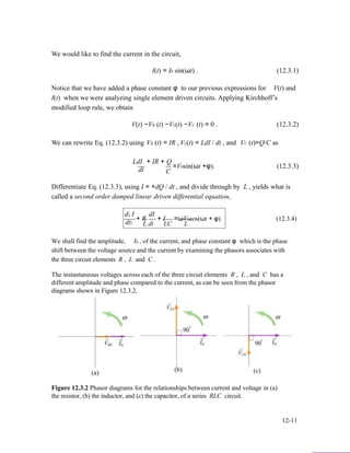 We would like to find the current in the circuit,
I(t) = I0 sin(ωt) . (12.3.1)
Notice that we have added a phase constant φ to our previous expressions for V(t) and
I(t) when we were analyzing single element driven circuits. Applying Kirchhoff’s
modified loop rule, we obtain
V(t) −VR (t) −VL(t) −VC (t) = 0 . (12.3.2)
We can rewrite Eq. (12.3.2) using VR (t) = IR , VL(t) = LdI / dt , and VC (t)=Q/C as
LdI + IR + Q
=V0sin(ωt +φ). (12.3.3)
dt C
Differentiate Eq. (12.3.3), using I = +dQ / dt , and divide through by L , yields what is
called a second order damped linear driven differential equation,
d2 I
+ R
dI
+ I =ωV0cos(ωt + φ) (12.3.4)
dt2 L dt LC L
We shall find the amplitude, I0 , of the current, and phase constant φ which is the phase
shift between the voltage source and the current by examining the phasors associates with
the three circuit elements R , L and C .
The instantaneous voltages across each of the three circuit elements R , L , and C has a
different amplitude and phase compared to the current, as can be seen from the phasor
diagrams shown in Figure 12.3.2.
(a) (b) (c)
Figure 12.3.2 Phasor diagrams for the relationships between current and voltage in (a)
the resistor, (b) the inductor, and (c) the capacitor, of a series RLC circuit.
12-11
 