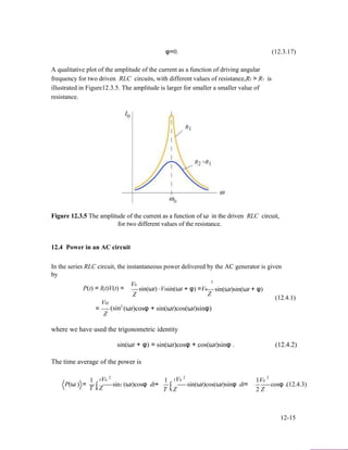 φ=0. (12.3.17)
A qualitative plot of the amplitude of the current as a function of driving angular
frequency for two driven RLC circuits, with different values of resistance,R2 > R1 is
illustrated in Figure12.3.5. The amplitude is larger for smaller a smaller value of
resistance.
Figure 12.3.5 The amplitude of the current as a function of ω in the driven RLC circuit,
for two different values of the resistance.
12.4 Power in an AC circuit
In the series RLC circuit, the instantaneous power delivered by the AC generator is given
by
P(t) = I(t)V(t) =
V02
V0
Z
2
sin(ωt) ⋅V0sin(ωt + φ) =V0
Z
sin(ωt)sin(ωt + φ)
(12.4.1)
=
Z
2
(sin (ωt)cosφ + sin(ωt)cos(ωt)sinφ)
where we have used the trigonometric identity
sin(ωt + φ) = sin(ωt)cosφ + cos(ωt)sinφ . (12.4.2)
The time average of the power is
2 2 2
P(ω ) =
1
∫
TV0
sin2 (ωt)cosφ dt+
1
∫
TV0
sin(ωt)cos(ωt)sinφ dt=
1V0
cosφ .(12.4.3)
T 0 Z T 0 Z 2 Z
12-15
 